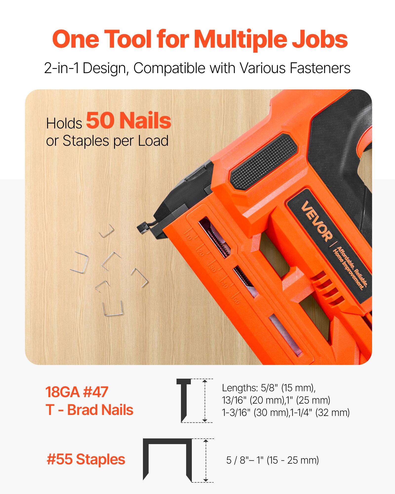 One Tool for Multiple Jobs  
2-in-1 Design, Compatible with Various Fasteners  
Holds 50 Nails or Staples per Load  

18GA #47 T - Brad Nails  
Lengths: 5/8" (15 mm), 13/16" (20 mm), 1" (25 mm), 1-3/16" (30 mm), 1-1/4" (32 mm)  

#55 Staples  
Lengths: 5/8" - 1" (15 - 25 mm)