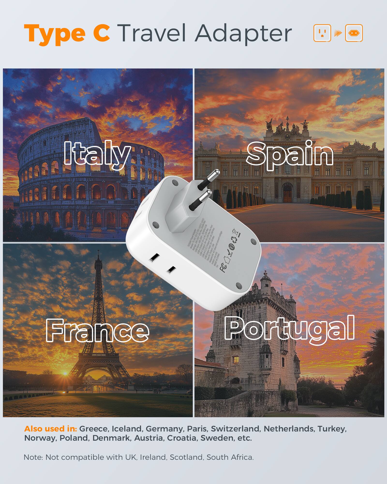 Type C Travel Adapter Italy Spain  
FEA2OGE France Portugal  
Also used in: Greece, Iceland, Germany, Paris, Switzerland, Netherlands, Turkey, Norway, Poland, Denmark, Austria, Croatia, Sweden, etc.  
Note: Not compatible with UK, Ireland, Scotland, South Africa.