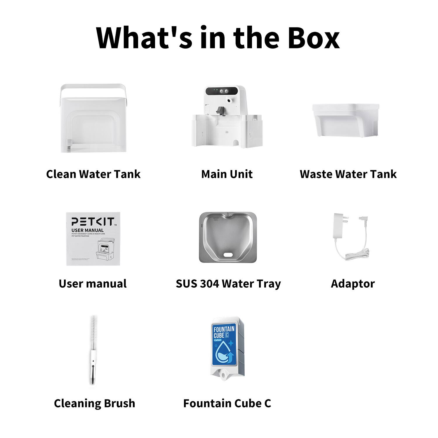 What's in the Box

- Clean Water Tank
- Main Unit
- Waste Water Tank
- User Manual
- SUS 304 Water Tray
- Adaptor
- Cleaning Brush
- Fountain Cube C