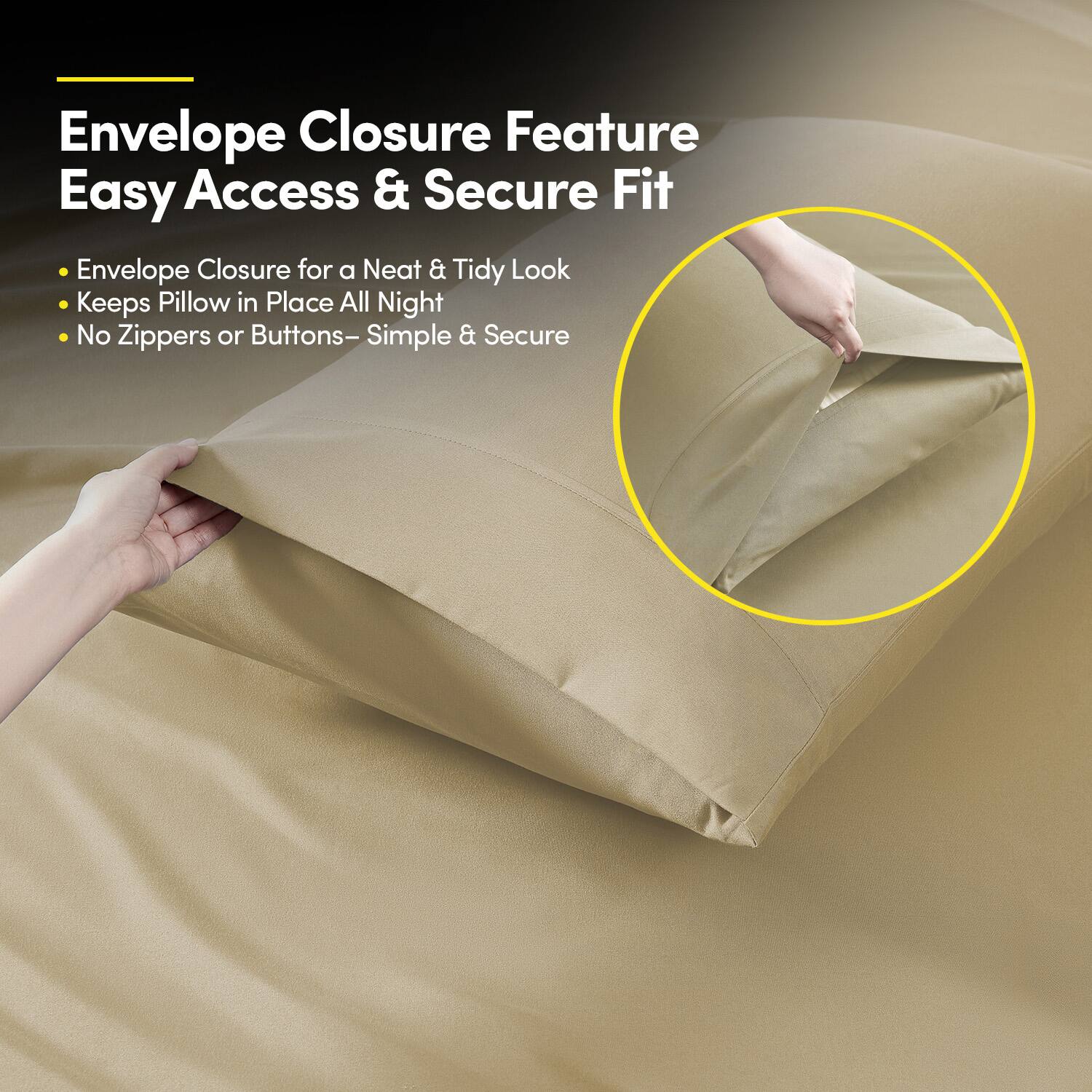 Envelope Closure Feature  
Easy Access & Secure Fit  

- Envelope Closure for a Neat & Tidy Look  
- Keeps Pillow in Place All Night  
- No Zippers or Buttons – Simple & Secure