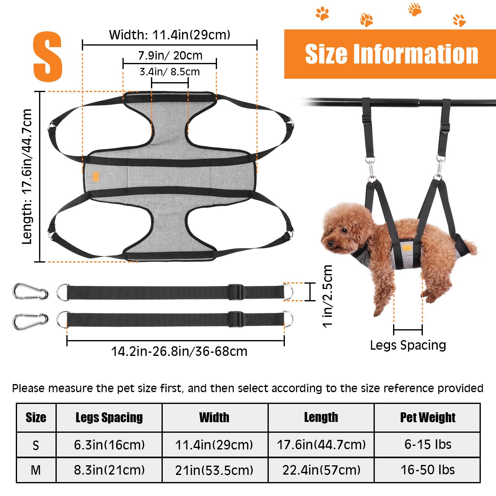 Width: 11.4in(29cm) S 7.9in/ 20cm 3.4in/ 8.5cm Length: 14.2in-26.8in/36-68cm Size Information I in/2.5cm 1 Legs Spacing Please measure the pet size first, and then select according to the size reference provided Size Legs Spacing Width Length Pet Weight S 6.3in(16cm) 11.4in(29cm) 17.6in(44.7cm) 6-15 lbs M 8.3in(21cm) 21in(53.5cm) 22.4in(57cm) 16-50 lbs