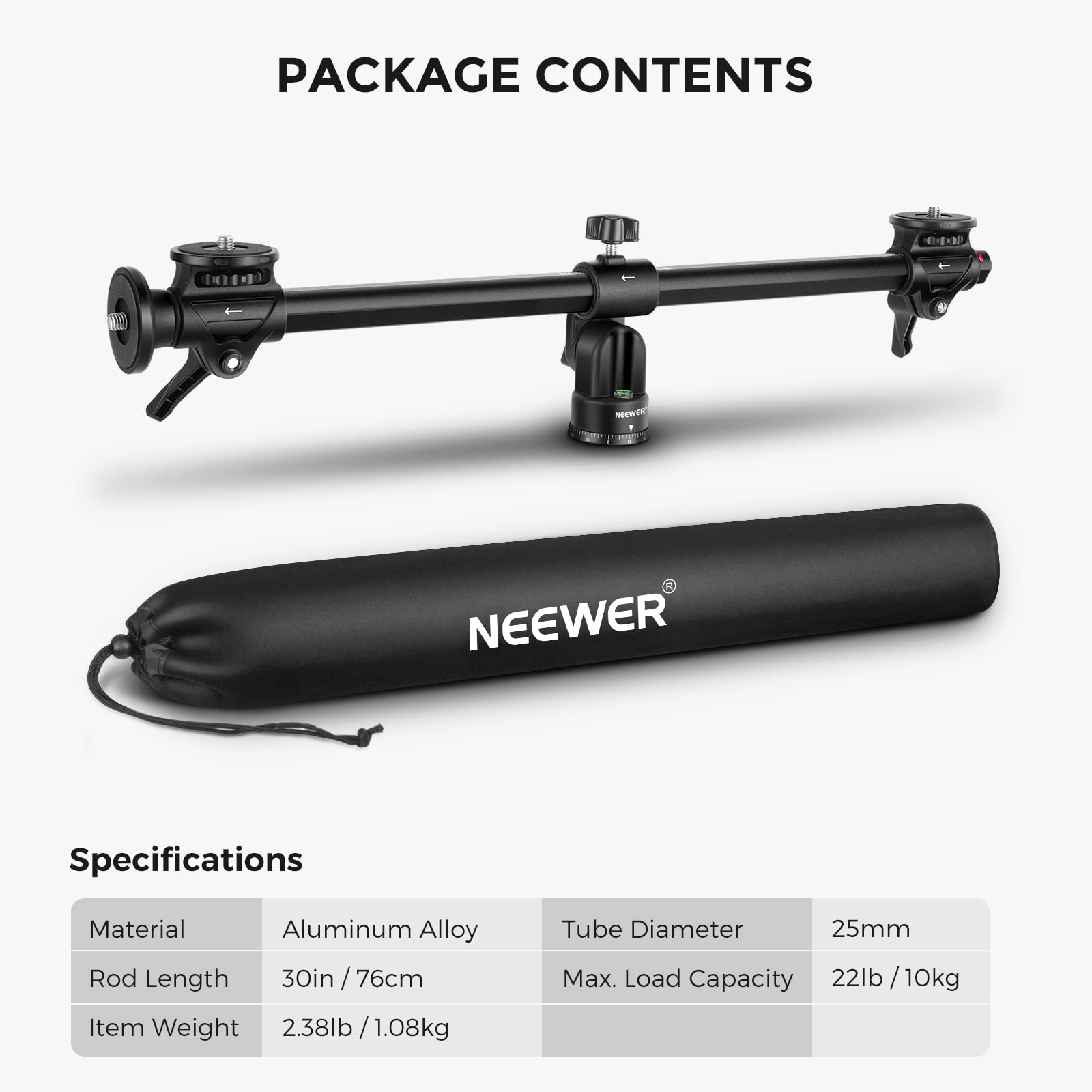 PACKAGE CONTENTS

Specifications

- Material: Aluminum Alloy
- Rod Length: 30in / 76cm
- Item Weight: 2.38lb / 1.08kg
- Tube Diameter: 25mm
- Max. Load Capacity: 22lb / 10kg