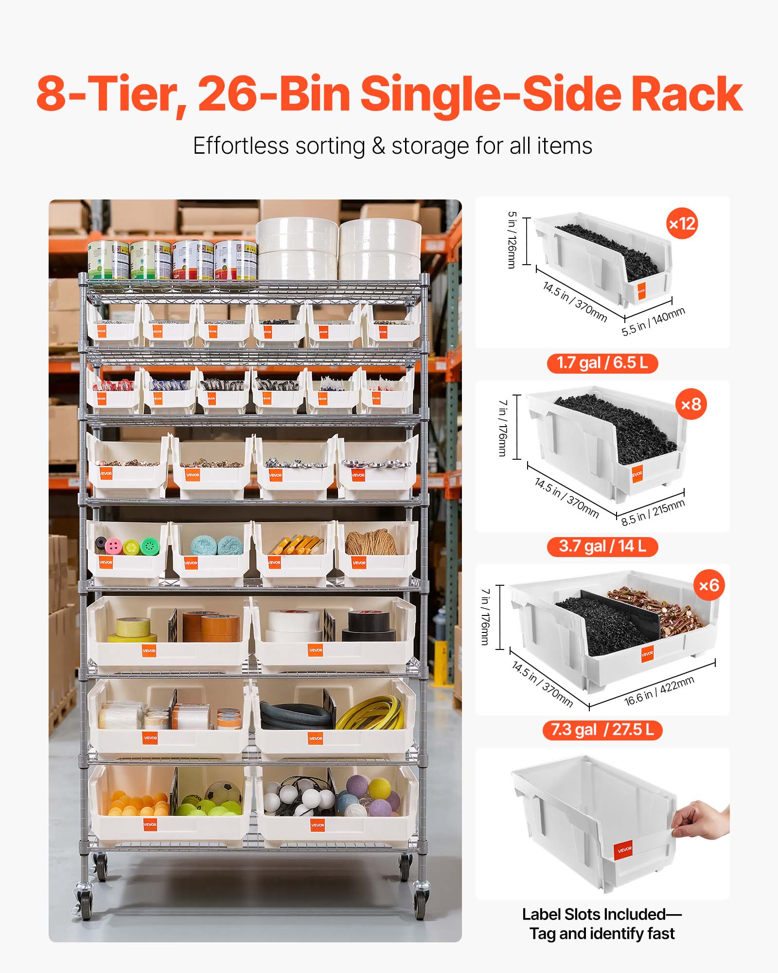 8-Tier, 26-Bin Single-Side Rack  
Effortless sorting & storage for all items  

5 in / 126mm x 14.5 in / 370mm x 140mm  
1.7 gal / 6.5 L x8  

7 in / 176mm x 14.5 in / 370mm x 215mm  
3.7 gal / 14 L x6  

7 in / 176mm x 14.5 in / 370mm x 422mm  
7.3 gal / 27.5 L  

Label Slots Included—Tag and identify fast