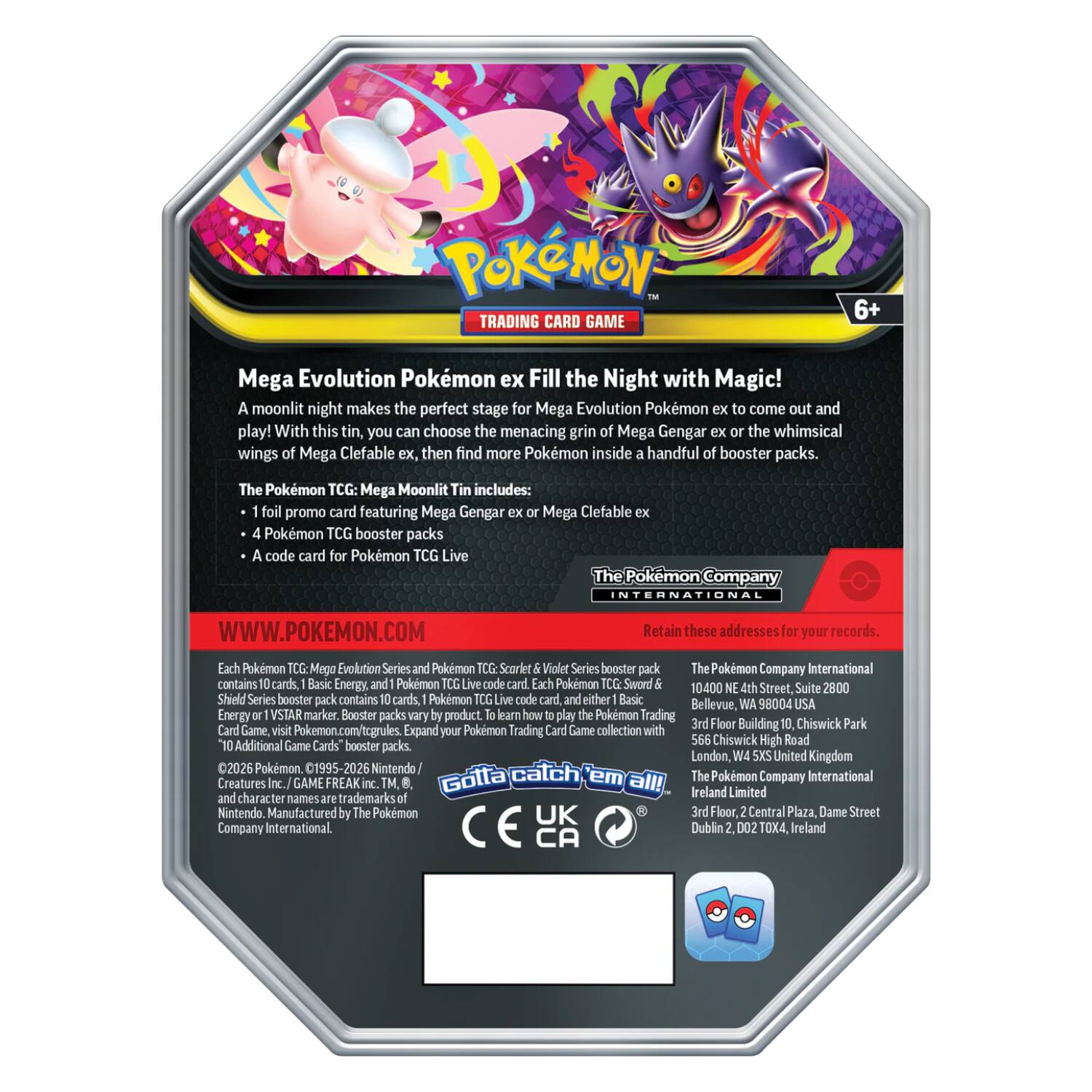 Pokémon Trading Card Game 6+ Mega Evolution Pokémon ex Fill the Night with Magic!  
A moonlit night makes the perfect stage for Mega Evolution Pokémon to come out and play! With this tin, you can choose the menacing grin of Mega Gengar ex or the whimsical wings of Mega Clefable ex, then find more Pokémon inside a handful of booster packs.  

The Pokémon TCG: Mega Moonlit Tin includes:  
- 1 foil promo card featuring Mega Gengar ex or Mega Clefable ex  
- 4 Pokémon TCG booster packs  
- A code card for Pokémon TCG Live  

The Pokémon Company INTERNATIONAL  
WWW.POKEMON.COM  

Retain these addresses for your records.  

Each Pokémon TCG: Mega Evolution Series and Pokémon TCG: Scarlet & Violet Series booster pack contains 10 cards, Basic Energy, and a Pokémon TCG Live code card. Each Pokémon TCG: Sword & Shield Series booster pack contains 10 cards, Basic Energy, and a Pokémon TCG Live code card.  

The Pokémon Company International  
10400 NE 4th Street, Suite 2800  
Bellevue, WA 98004 USA  

The Pokémon Company International  
3
