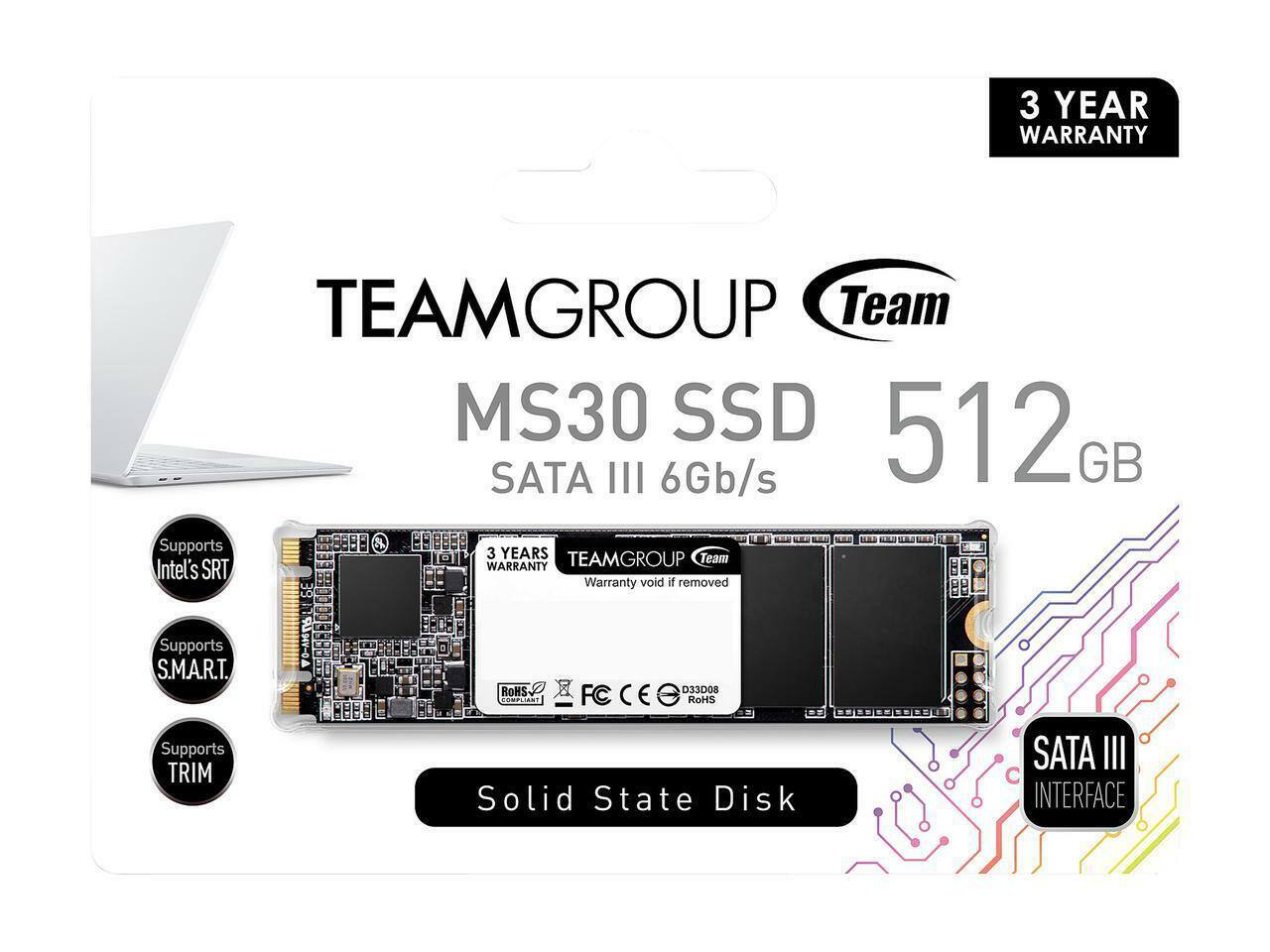 3 YEAR WARRANTY  
TEAMGROUP Team MS30 SSD 512GB SATA III 6Gb/s  
Supports 3 YEARS WARRANTY  
Warranty void if removed  
Supports S.M.A.R.T.  
ROHS Compliant  
Supports TRIM  
Solid State Disk  
SATA III INTERFACE  
Supports Intel's SRT  
Supports S.M.A.R.T.  
Supports TRIM