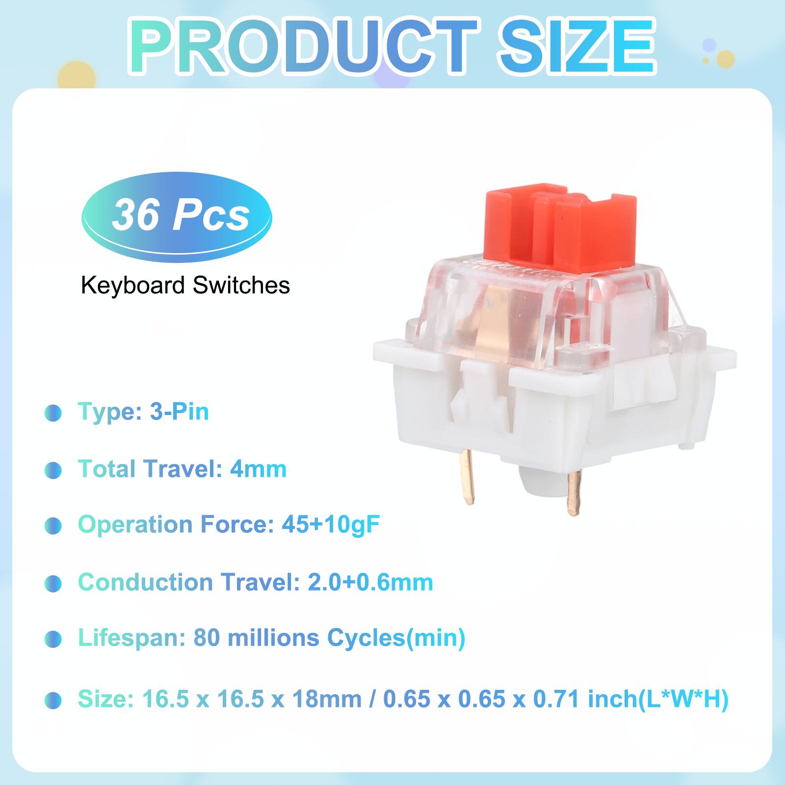 PRODUCT SIZE

36 Pcs Keyboard Switches

- Type: 3-Pin
- Total Travel: 4mm
- Operation Force: 45+10gF
- Conduction Travel: 2.0+0.6mm
- Lifespan: 80 millions Cycles(min)
- Size: 16.5 x 16.5 x 18mm / 0.65 x 0.65 x 0.71 inch(L*W*H)