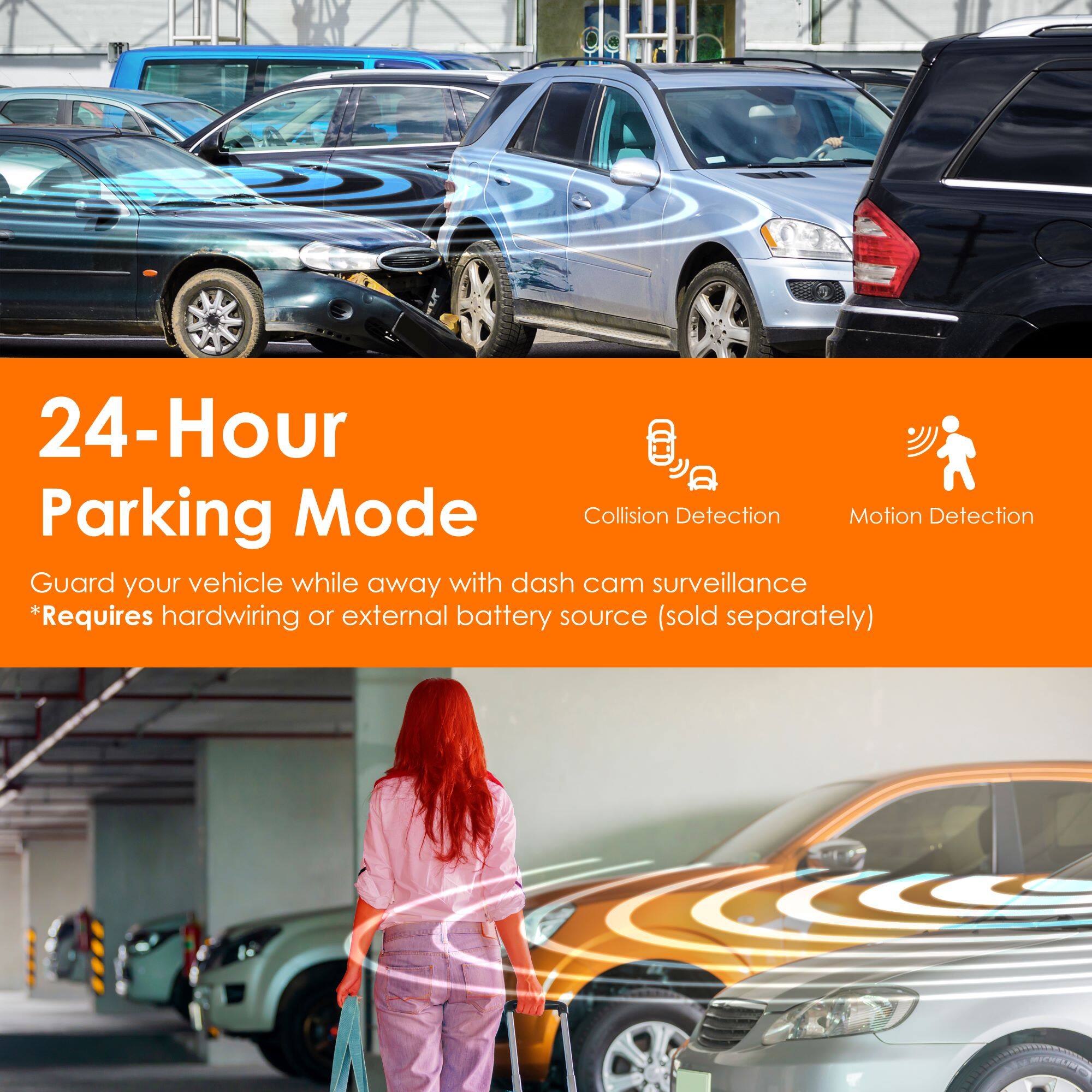 24-Hour Parking Mode

Collision Detection Motion Detection

Guard your vehicle while away with dash cam surveillance

*Requires hardwiring or external battery source (sold separately)