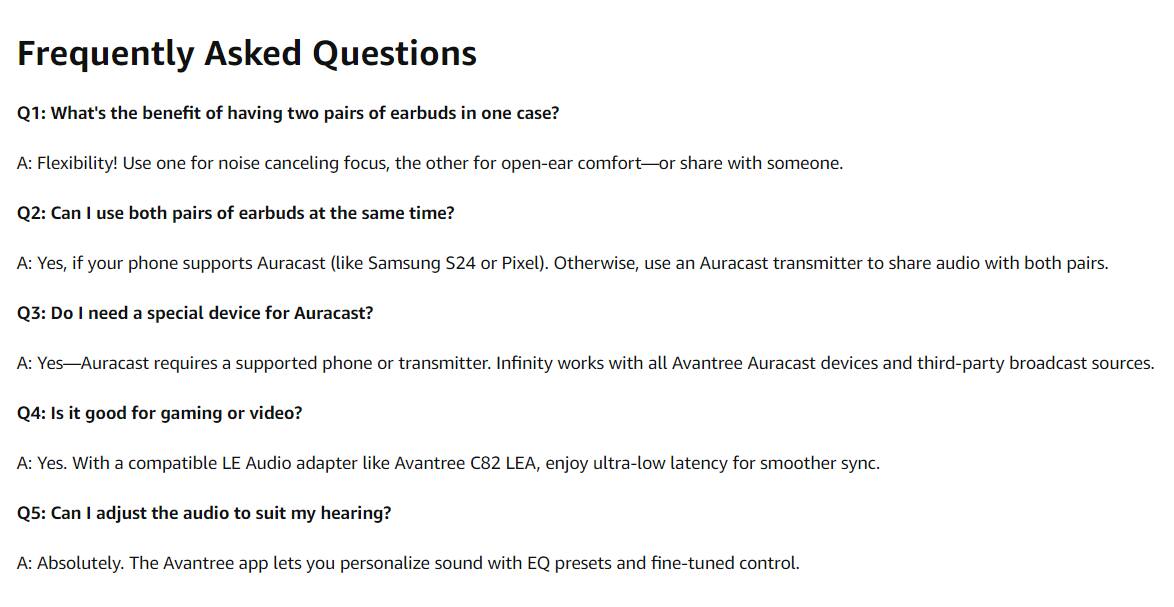 Frequently Asked Questions

Q1: What's the benefit of having two pairs of earbuds in one case?
A: Flexibility! Use one for noise canceling focus, the other for open-ear comfort—or share with someone.

Q2: Can I use both pairs of earbuds at the same time?
A: Yes, if your phone supports Auracast (like Samsung S24 or Pixel). Otherwise, use an Auracast transmitter to share audio with both pairs.

Q3: Do I need a special device for Auracast?
A: Yes—Auracast requires a supported phone or transmitter. Infinity works with all Avantree Auracast devices and third-party broadcast sources.

Q4: Is it good for gaming or video?
A: Yes. With a compatible LE Audio adapter like Avantree C82 LEA, enjoy ultra-low latency for smoother sync.

Q5: Can I adjust the audio to suit my hearing?
A: Absolutely. The Avantree app lets you personalize sound with EQ presets and fine-tuned control.