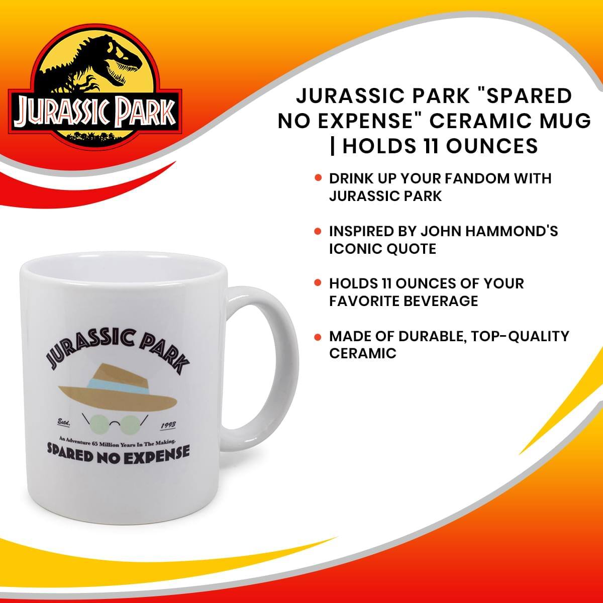 JURASSIC PARK "SPARED NO EXPENSE" CERAMIC MUG  
HOLDS 11 OUNCES

- DRINK UP YOUR FANDOM WITH JURASSIC PARK
- INSPIRED BY JOHN HAMMOND'S ICONIC QUOTE
- HOLDS 11 OUNCES OF YOUR FAVORITE BEVERAGE
- MADE OF DURABLE, TOP-QUALITY CERAMIC

JURASSIC PARK  
An Adventure 65 Million Years In The Making  
SPARED NO EXPENSE