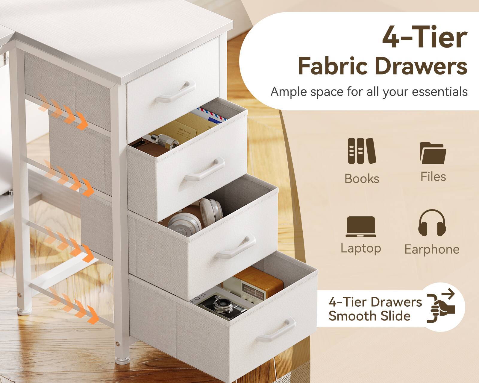 4-Tier Fabric Drawers  
Ample space for all your essentials  
Books  
Files  
Laptop  
Earphone  
4-Tier Drawers  
Smooth Slide