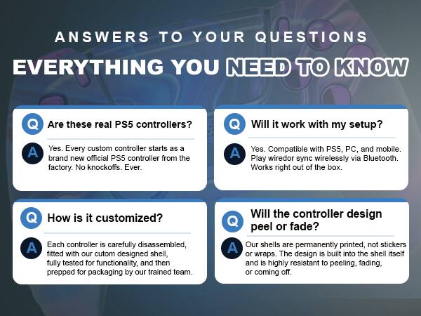 ANSWERS TO YOUR QUESTIONS  
EVERYTHING YOU NEED TO KNOW

Q: Are these real PS5 controllers?  
A: Yes. Every custom controller starts as a brand new official PS5 controller from the factory. No knockoffs. Ever.

Q: Will it work with my setup?  
A: Yes. Compatible with PS5, PC, and mobile. Play sync wirelessly via Bluetooth. Works right out of the box.

Q: How is it customized?  
A: Each controller is carefully disassembled, fitted with our custom designed shell, fully tested for functionality, and then prepped for packaging by our trained team.

Q: Will the controller design peel or fade?  
A: Our shells are permanently printed, not stickers or wraps. The design is built into the shell itself and is highly resistant to peeling, fading, or coming off.