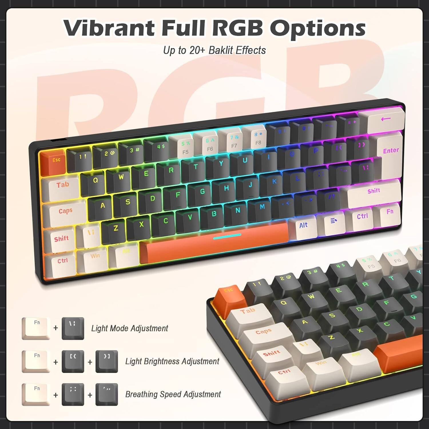 Vibrant Full RGB Options  
Up to 20+ Baklit Effects  

Light Mode Adjustment: Fn + [  
Light Brightness Adjustment: Fn + [ + ]  
Breathing Speed Adjustment: Fn + [ + ]