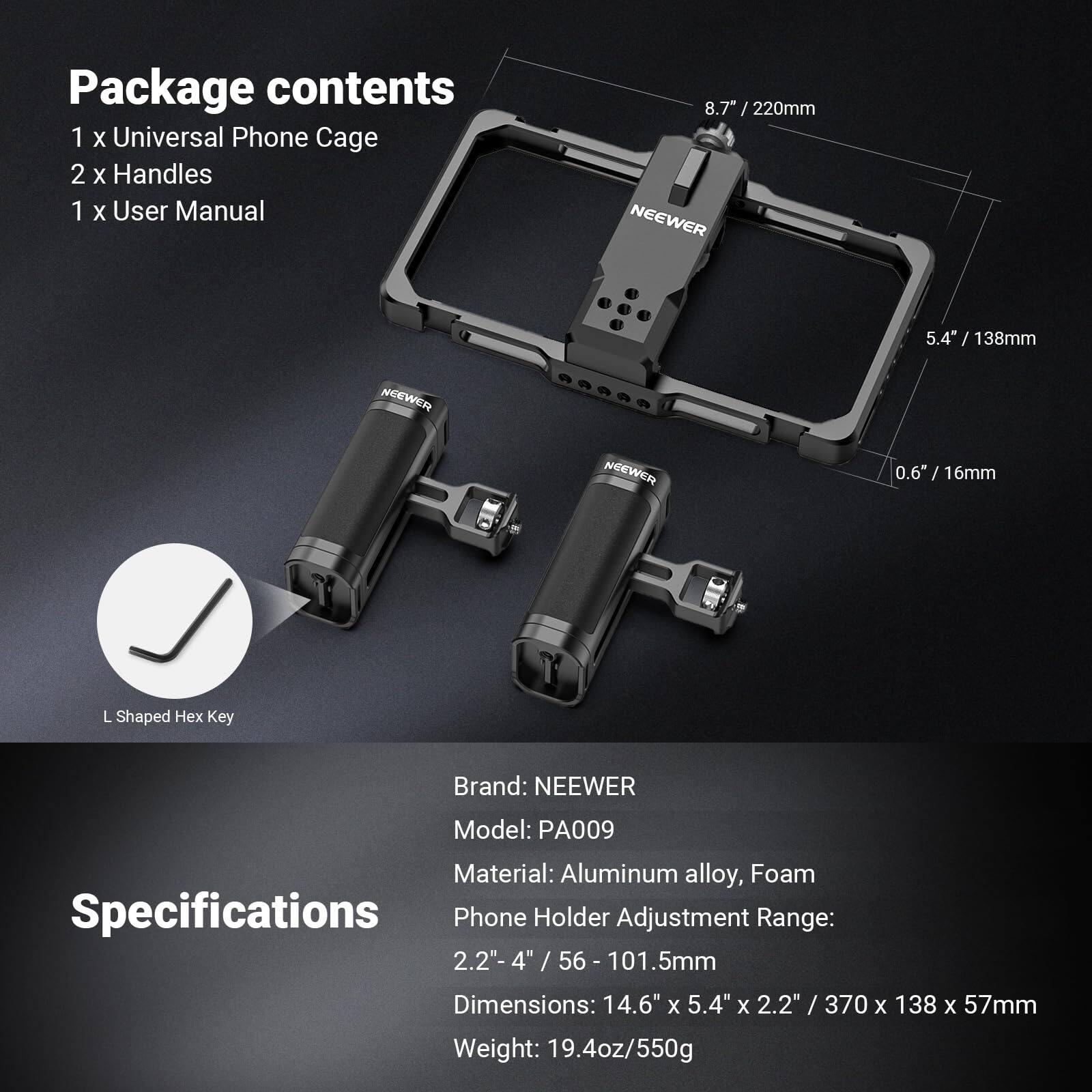 Package contents  
1 x Universal Phone Cage  
2 x Handles  
1 x User Manual  

8.7" / 220mm  
5.4" / 138mm  
0.6" / 16mm  

Brand: NEEWER  
Model: PA009  
Material: Aluminum alloy, Foam  
Phone Holder Adjustment Range: 2.2"-4" / 56-101.5mm  
Dimensions: 14.6" x 5.4" x 2.2" / 370 x 138 x 57mm  
Weight: 19.4oz/550g