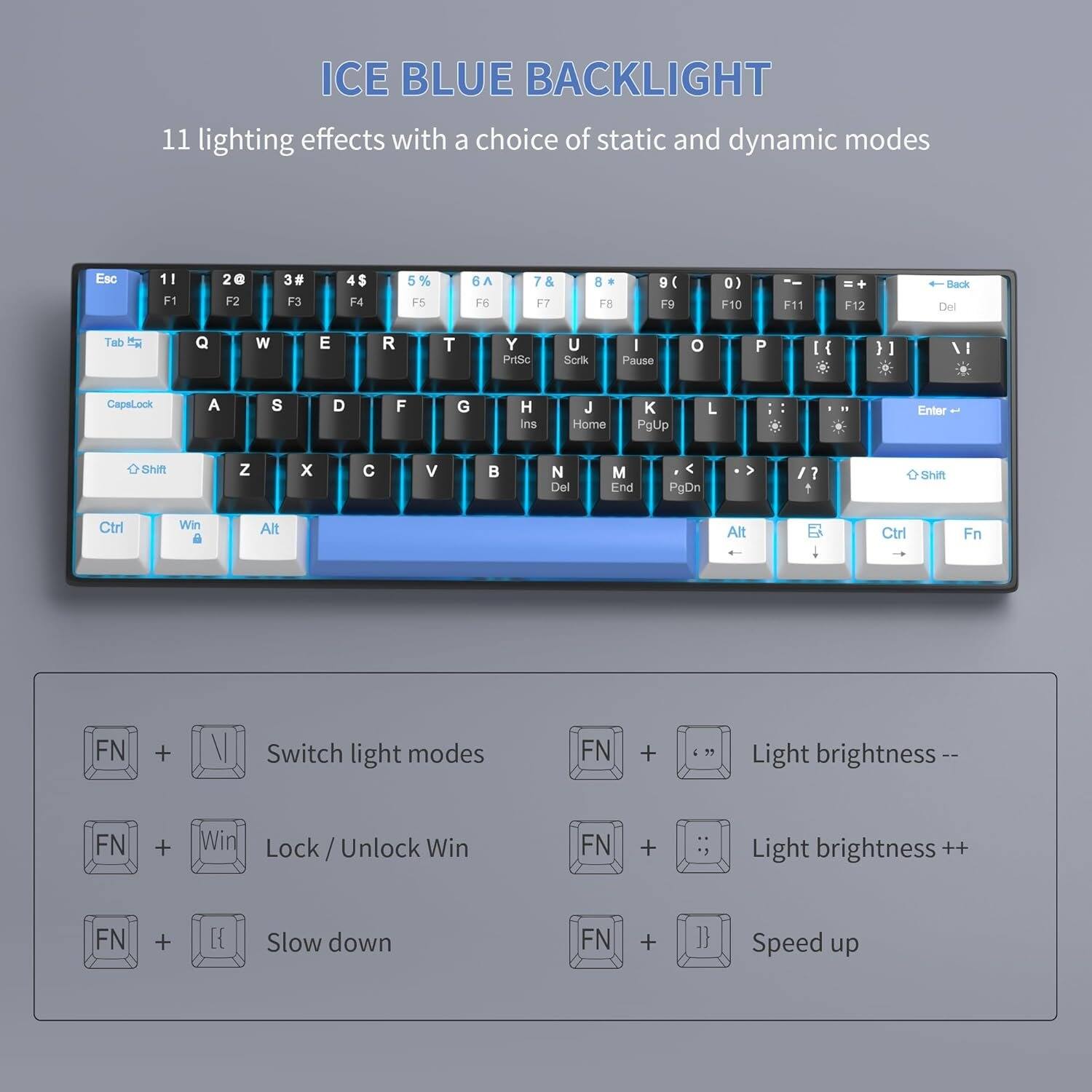ICE BLUE BACKLIGHT

11 lighting effects with a choice of static and dynamic modes

Esc
1! F1
2@ F2
3# F3
4$ F4
5% F5
6^ F6
7& F7
8* F8
9( F9
0) F10
F11
F12
Back Del
Tab
Q
W
E
R
T
Y PrtSc
U Scrik
I Pause
O
P
[{
CapsLock
A
S
D
F
G
H Ins
J Home
K PgUp
L
Enter
Shift
Z
X
C
V
B

Del
M End
PgDn
/?
+ Shift
Ctrl
Win
Alt
Alt
Ctrl
Fn
FN
+
V
Switch light modes
FN
+
Light brightness--
FN
+
Win
Lock Unlock Win
FN
+
Light brightness ++
FN
+

Slow down
FN
+
}}
Speed up