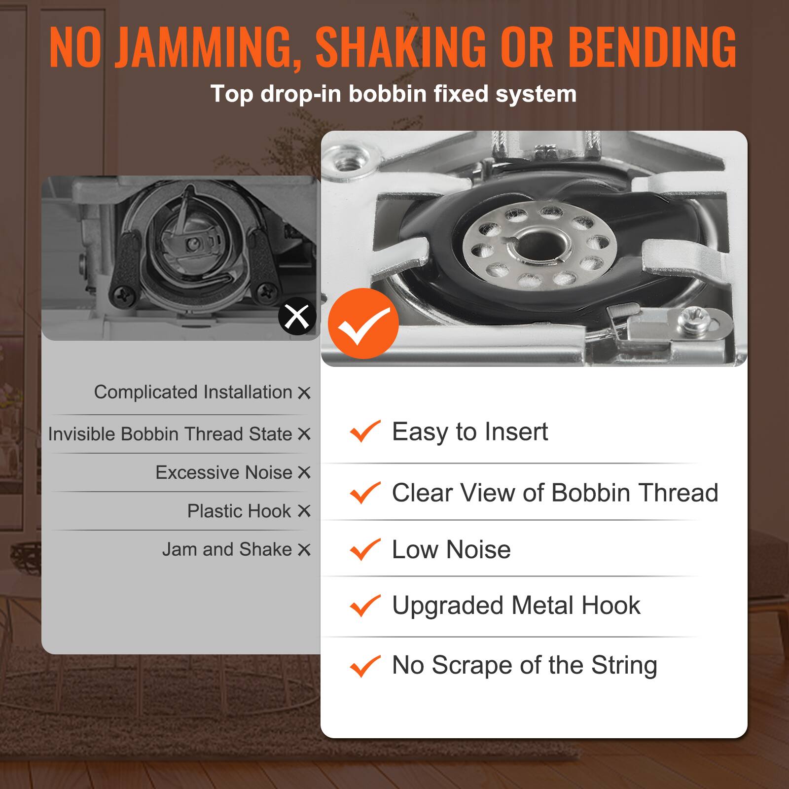 NO JAMMING, SHAKING OR BENDING
Top drop-in bobbin fixed system

X Complicated Installation
X Invisible Bobbin Thread State
X Excessive Noise
X Plastic Hook
✓ Easy to Insert
✓ Clear View of Bobbin Thread
X Jam and Shake
✓ Low Noise
✓ Upgraded Metal Hook
✓ No Scrape of the String