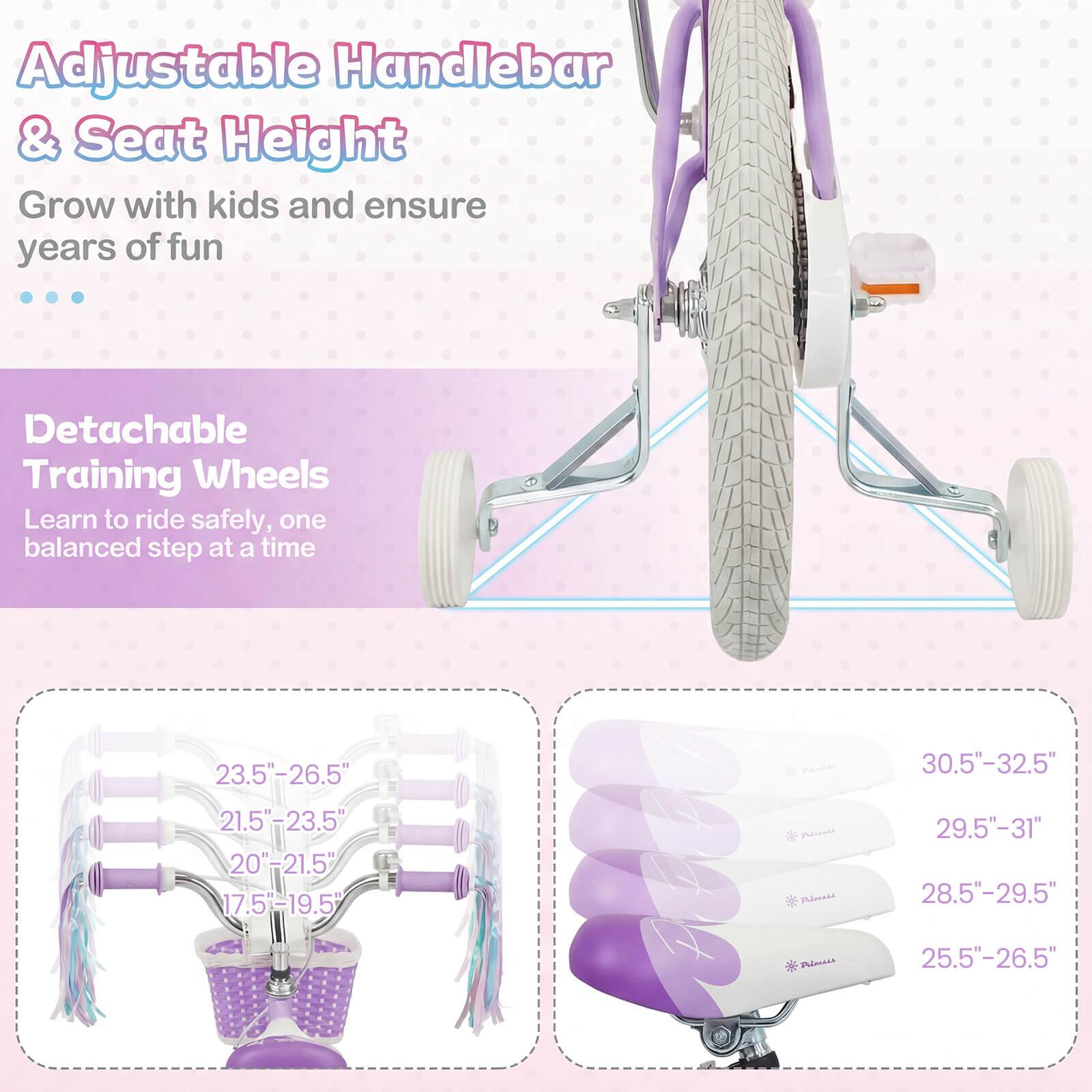 Adjustable Handlebar & Seat Height  
Grow with kids and ensure years of fun  

Detachable Training Wheels  
Learn to ride safely, one balanced step at a time  

23.5"-26.5"  
21.5"-23.5"  
20"-21.5"  
17.5"-19.5"  

30.5"-32.5"  
29.5"-31"  
28.5"-29.5"  
25.5"-26.5"