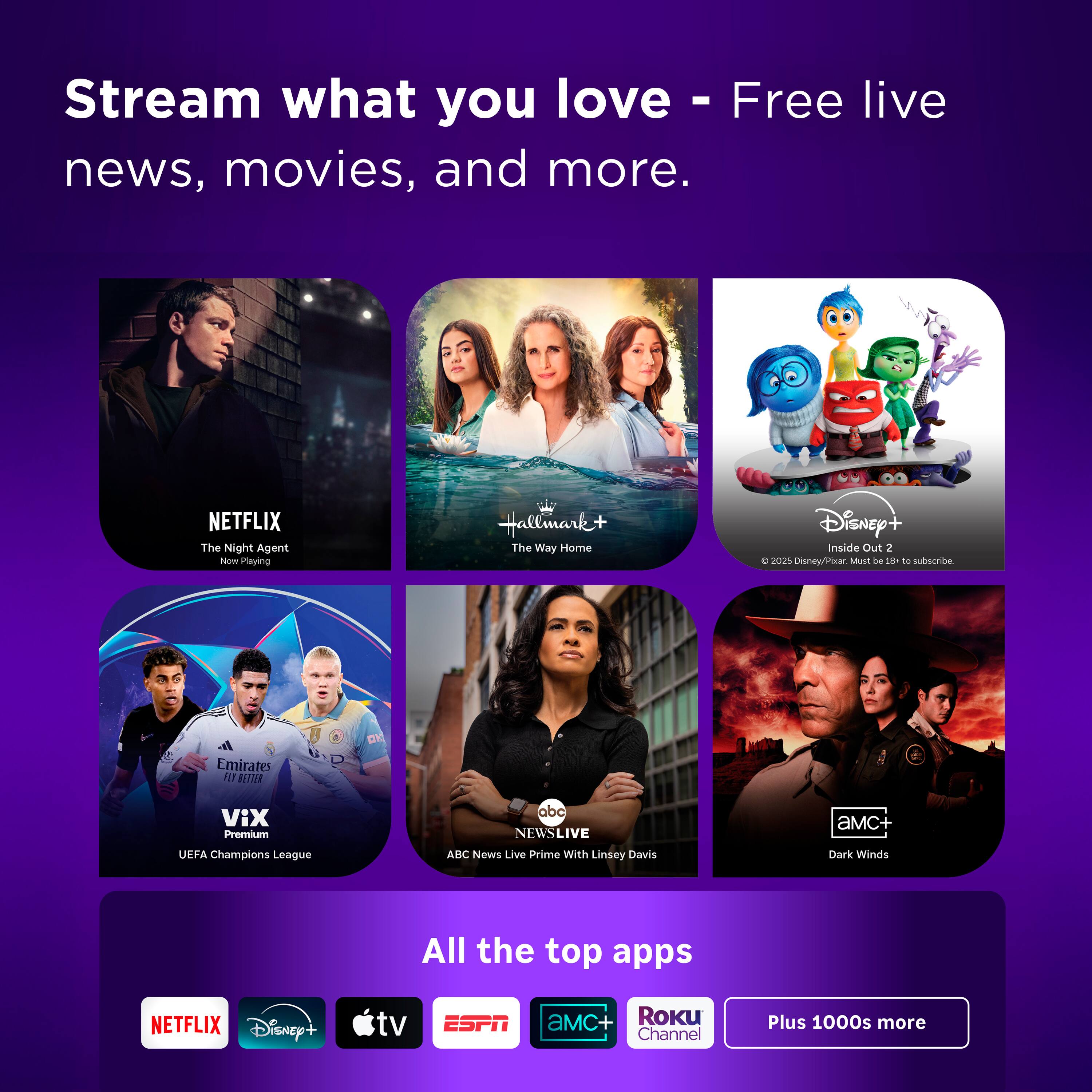 Stream what you love - Free live news, movies, and more.

NETFLIX The Night Agent Now Playing  
Hallmark+ The Way Home  
Disney+ Inside Out 2 d 2025  
Must 3 t0 - subscribe  
Emirates Fly Better  
VIX Premium  
UEFA Champions League  
ABC NEWS LIVE  
ASC News Live Prime With Linsey Davis  
aMC+ Dark Winds  

All the top apps  
NETFLIX  
Disney+  
tv  
ESPN  
aMC+  
Roku Channel  
Plus 1000s more