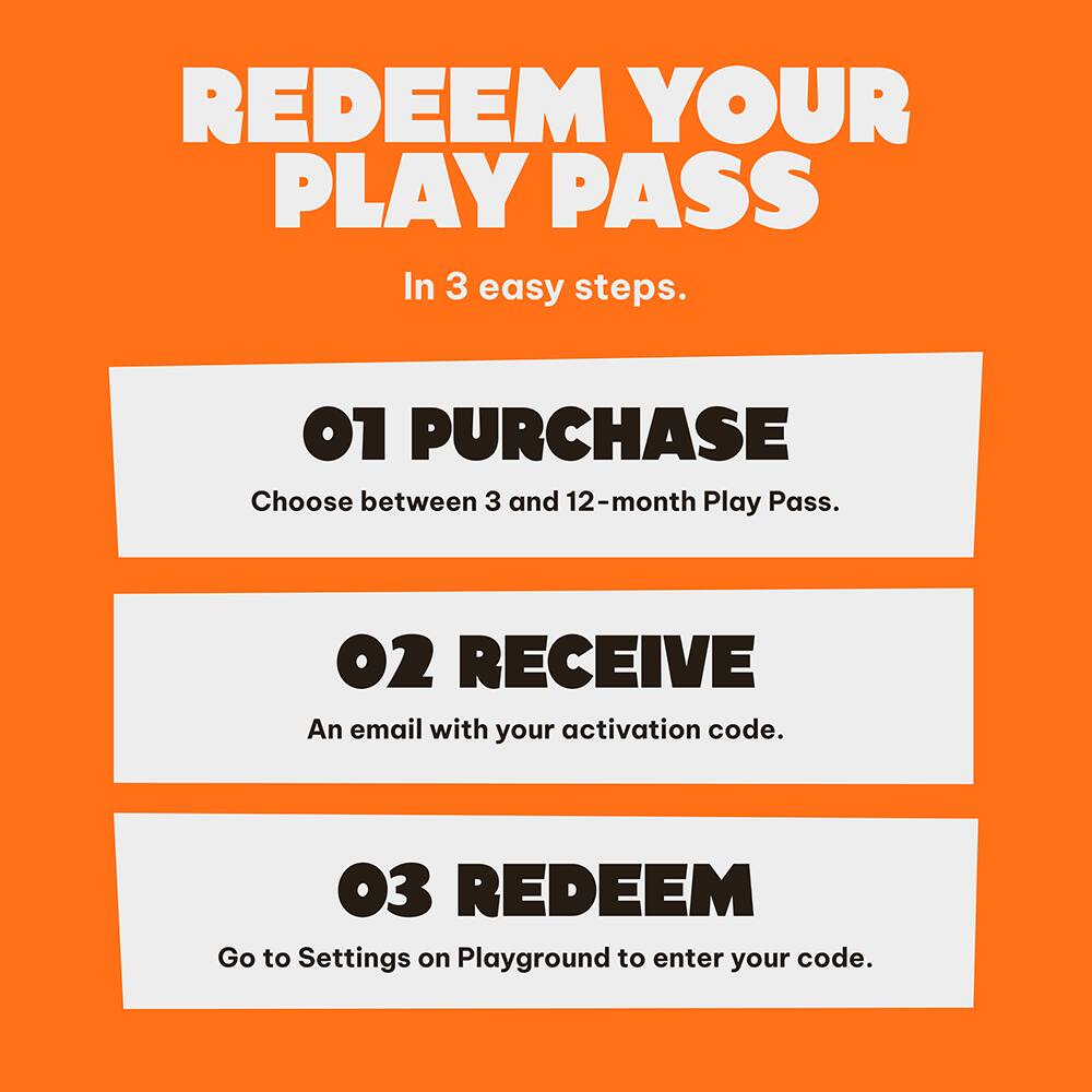 REDEEM YOUR PLAY PASS

In 3 easy steps.

01 PURCHASE
Choose between 3 and 12-month Play Pass.

02 RECEIVE
An email with your activation code.

03 REDEEM
Go to Settings on Playground to enter your code.