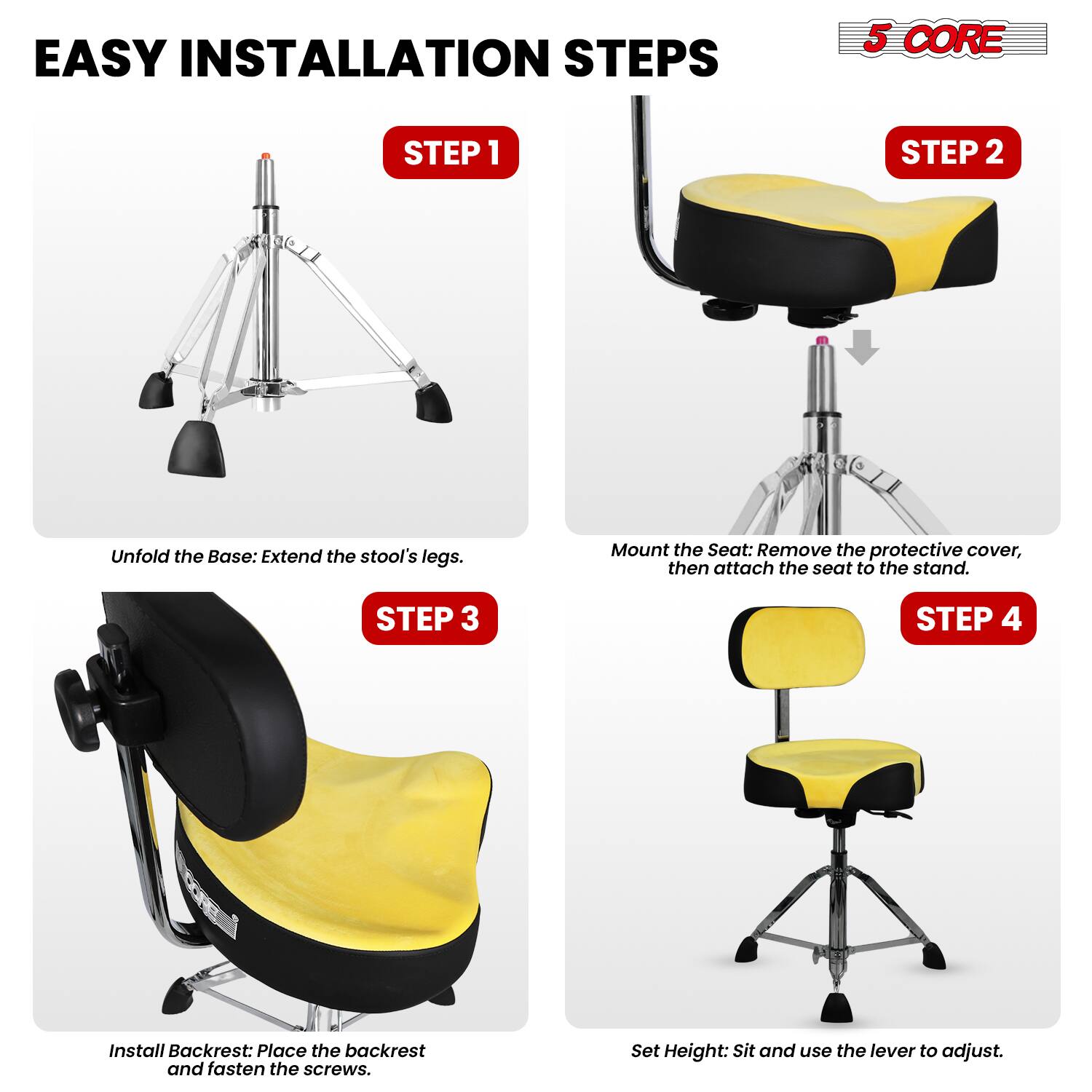 EASY INSTALLATION STEPS

5 CORE

STEP 1
Unfold the Base: Extend the stool's legs.

STEP 2
Mount the Seat: Remove the protective cover, then attach the seat to the stand.

STEP 3
Install Backrest: Place the backrest and fasten the screws.

STEP 4
Set Height: Sit and use the lever to adjust.