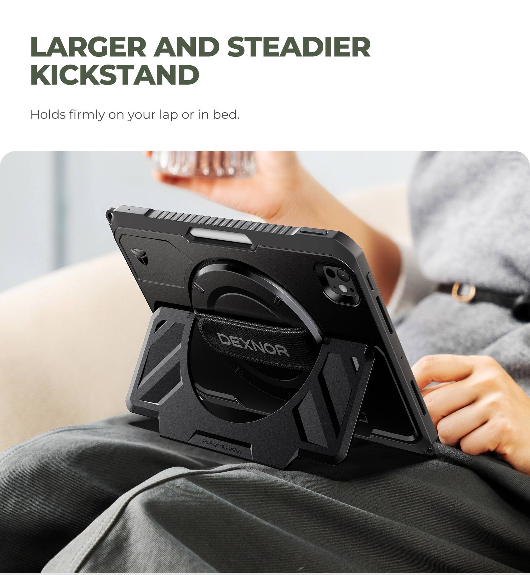 LARGER AND STEADIER KICKSTAND  
Holds firmly on your lap or in bed.  
DEXNOR  
For Every Adventure