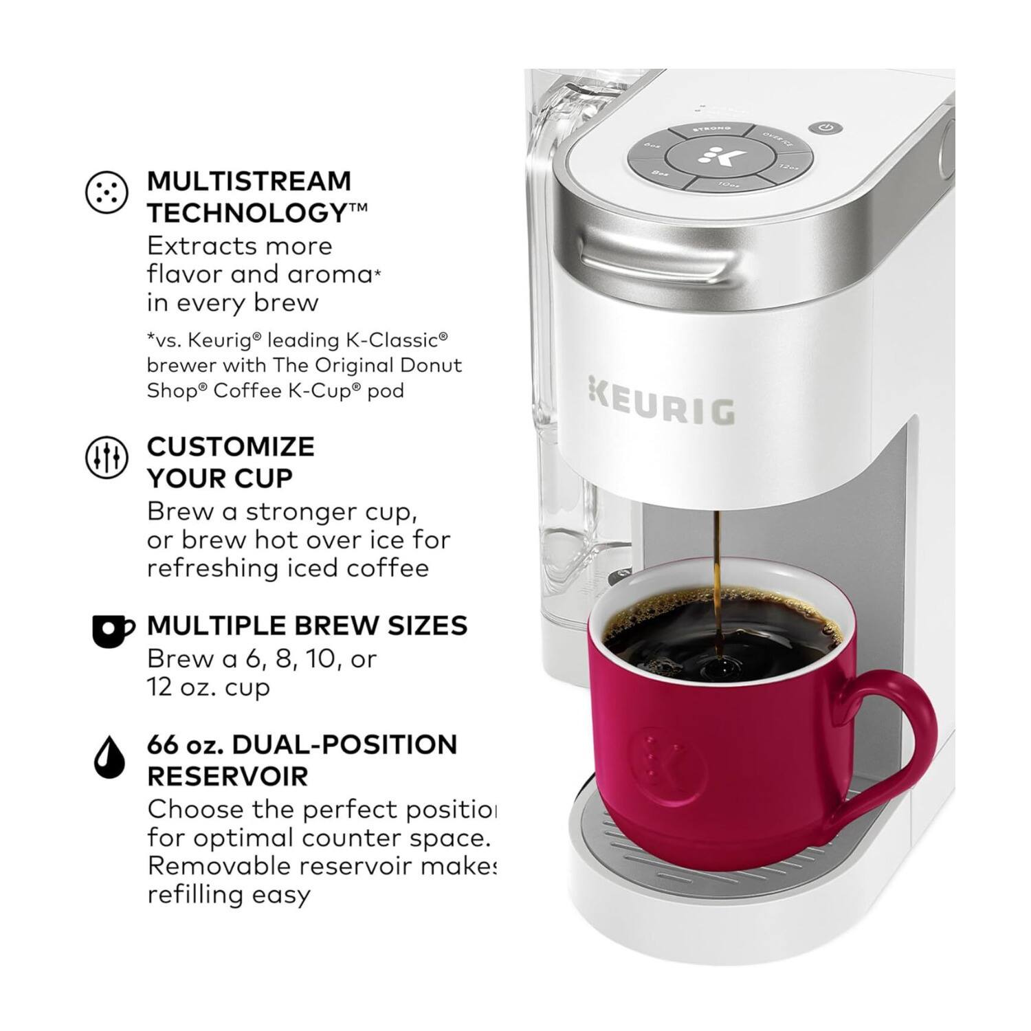 MULTISTREAM TECHNOLOGY™  
Extracts more flavor and aroma* in every brew  
*vs. Keurig® leading K-Classic® brewer with The Original Donut Shop® Coffee K-Cup® pod  

CUSTOMIZE YOUR CUP  
Brew a stronger cup, or brew hot over ice for refreshing iced coffee  

MULTIPLE BREW SIZES  
Brew a 6, 8, 10, or 12 oz. cup  

66 oz. DUAL-POSITION RESERVOIR  
Choose the perfect position for optimal counter space. Removable reservoir makes refilling easy