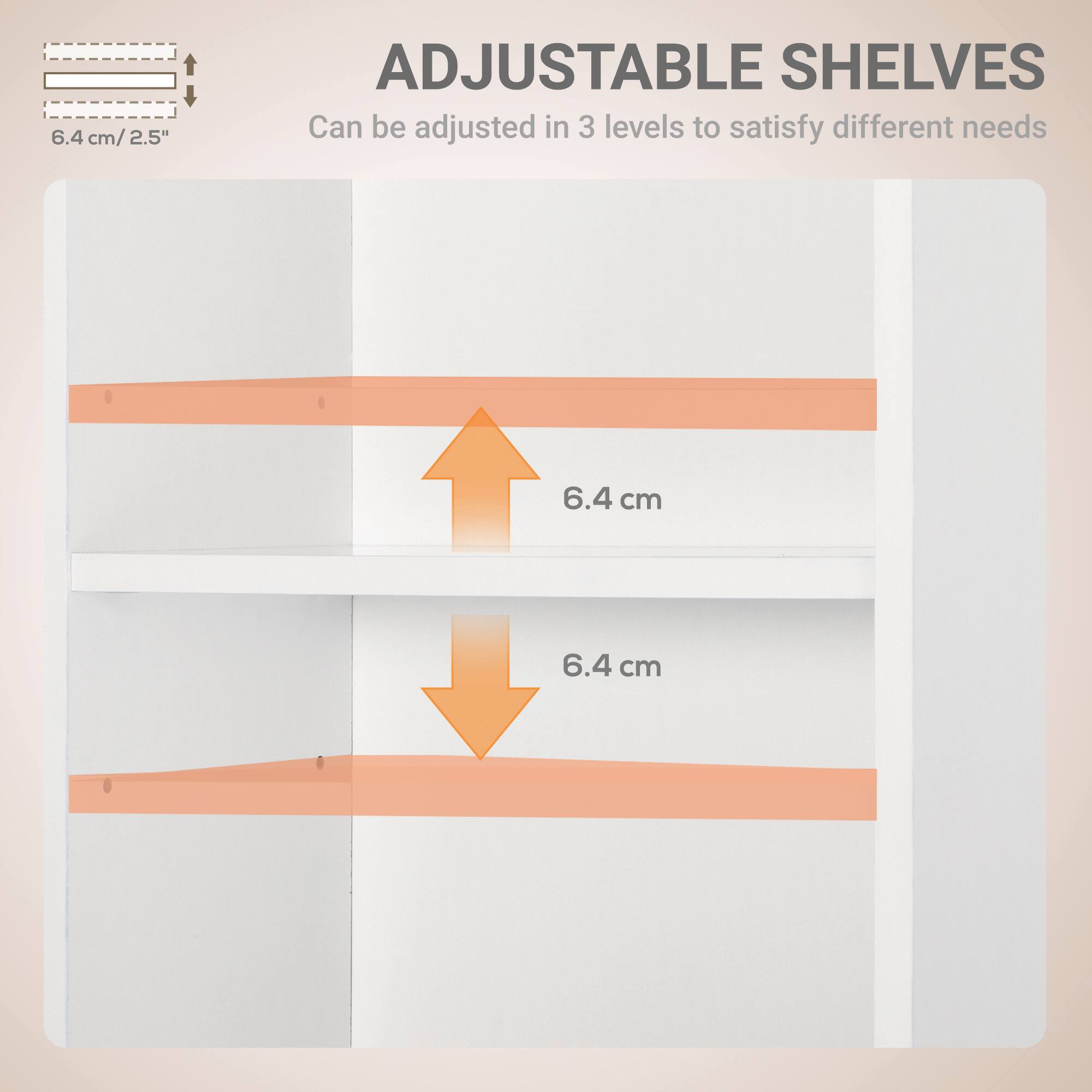 ADJUSTABLE SHELVES  
Can be adjusted in 3 levels to satisfy different needs  

6.4 cm / 2.5"  

6.4 cm  
6.4 cm