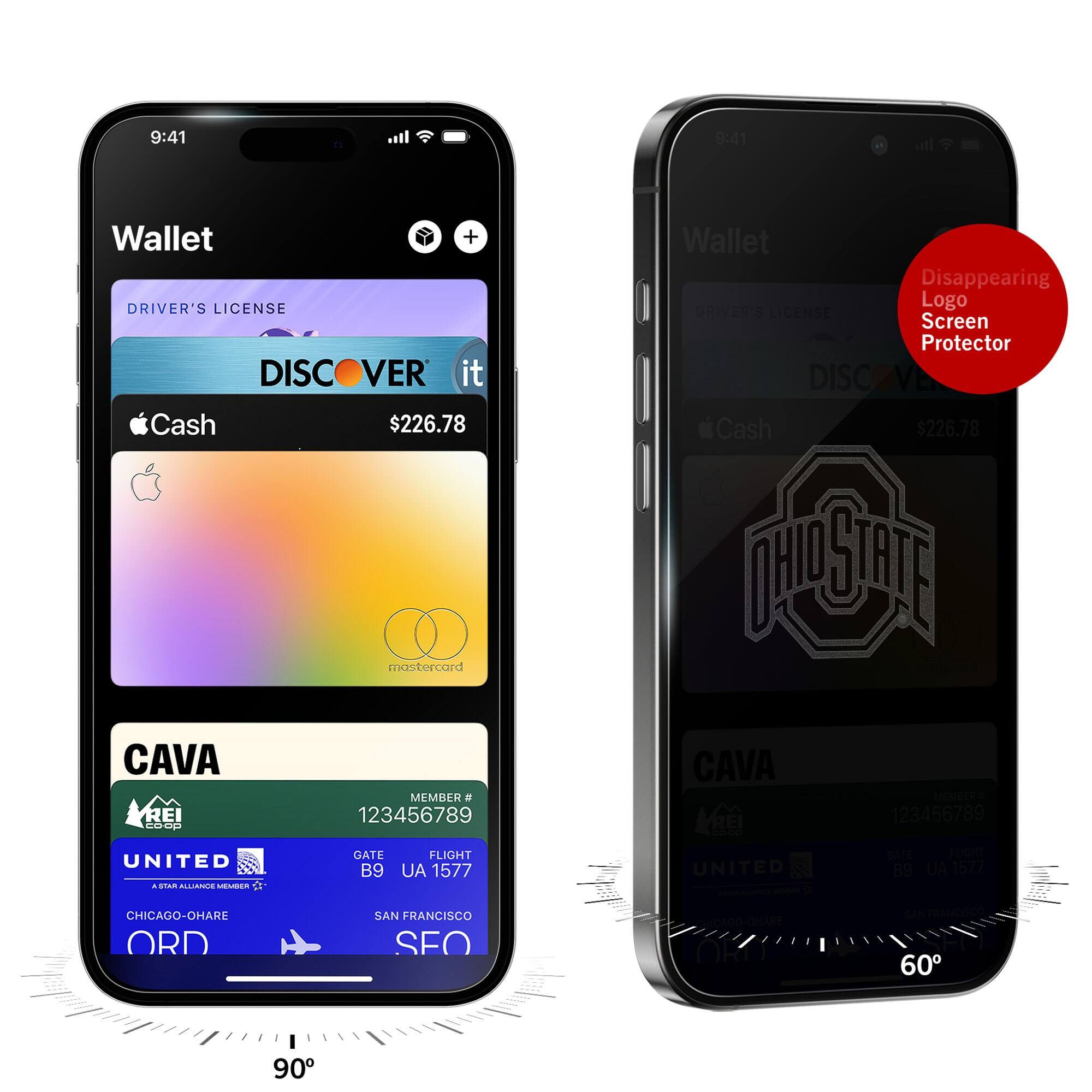 9:41  
Wallet  
DRIVER'S LICENSE  
DISCOVER it  
Cash $226.78  
mastercard  
CAVA  
MEMBER # 123456789  
UNITED  
GATE B9  
FLIGHT UA 1577  
CHICAGO-O'HARE ORD  
SAN FRANCISCO SFO  

9:41  
Wallet  
DRIVER'S LICENSE  
DISCOVER it  
Cash $226.78  
mastercard  
CAVA  
MEMBER # 123456789  
UNITED  
GATE B9  
FLIGHT UA 1577  
CHICAGO-O'HARE ORD  
SAN FRANCISCO SFO  

Disappearing Logo Screen Protector