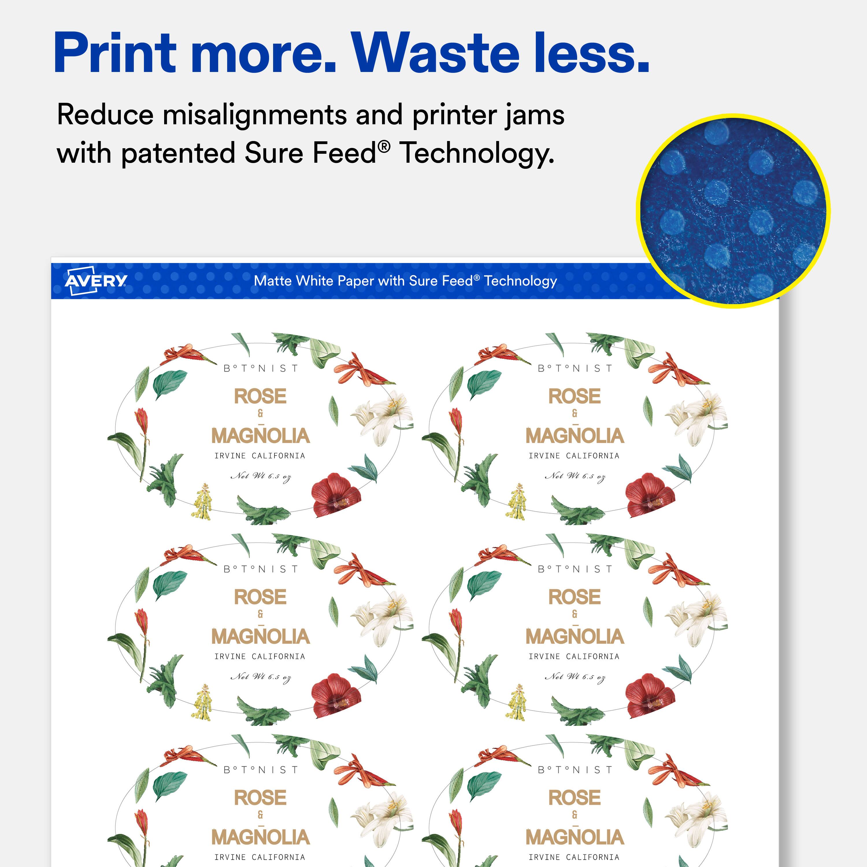 Print more. Waste less.  
Reduce misalignments and printer jams with patented Sure Feed® Technology.  

AVERY  
Matte White Paper with Sure Feed® Technology  

BTNIST  
ROSE & MAGNOLIA  
IRVINE CALIFORNIA  
Net Mr 6.8 6  

BTNIST  
ROSE & MAGNOLIA  
IRVINE CALIFORNIA  
Net me 6.8 of  

BTNIST  
ROSE & MAGNOLIA  
IRVINE CALIFORNIA  
Net 6.5 y  

BTNIST  
ROSE & MAGNOLIA  
IRVINE CALIFORNIA  
Net me 6.5 V  

BTNIST  
ROSE & MAGNOLIA  
IRVINE CALIFORNIA