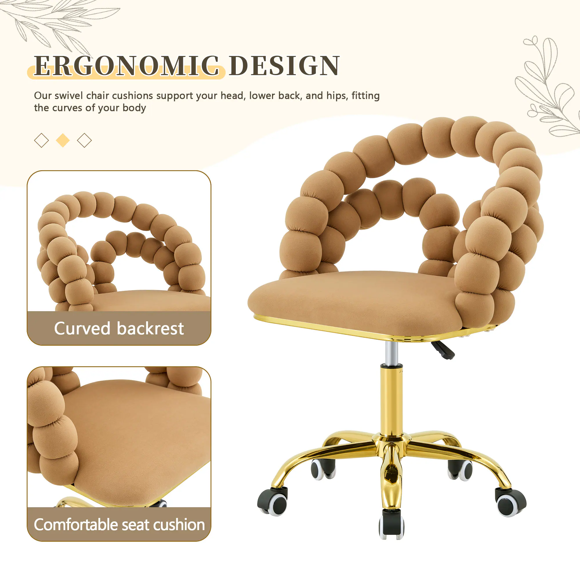 ERGONOMIC DESIGN

Our swivel chair cushions support your head, lower back, and hips, fitting the curves of your body

Curved backrest

Comfortable seat cushion