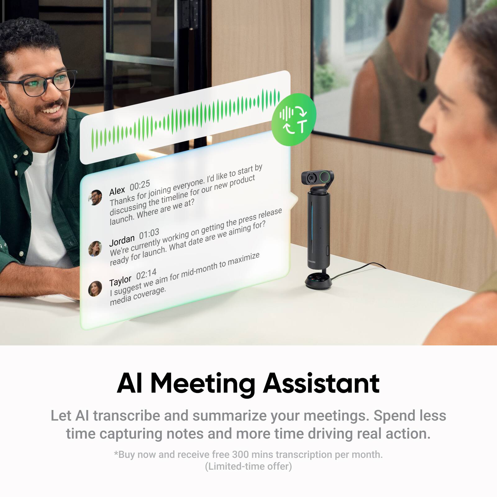 Alex: 00:25  
Thanks for joining everyone. I'd like to start by discussing the timeline for our new product launch. Where are we at?

Jordan: 01:03  
We're currently working on getting the press release ready for launch. What date are we aiming for?

Taylor: 02:14  
I suggest we aim for mid-month to maximize media coverage.

---

AI Meeting Assistant  
Let AI transcribe and summarize your meetings. Spend less time capturing notes and more time driving real action.  
*Buy now and receive free 300 mins transcription per month. (Limited-time offer)