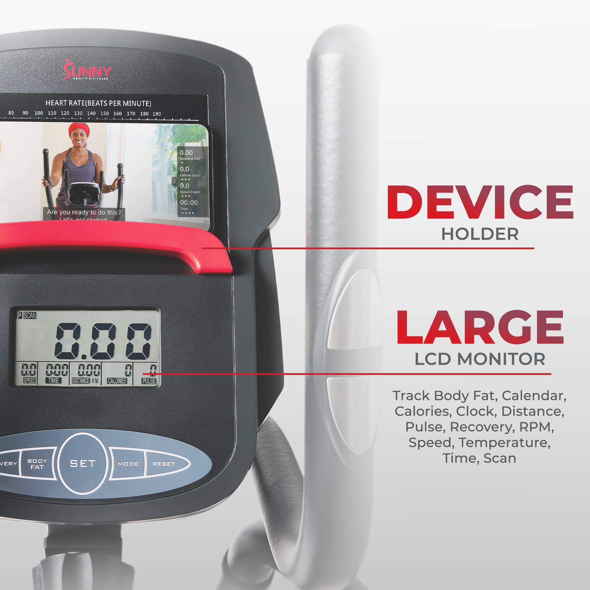 SUNNY ml NO HEART RATE(BEATS PER MINUTE) 100 120 120 130 1-40 150 160 S70 S80 SBC 0.00  - Are you ready to do thin? 0.0 - - 5 0.0 - 1A 00:00 DEVICE HOLDER 2 SCAN 8. n n  n  ULU UUU LLU U ad TME NN 1 CALHE RLSE BODY ENY FAT SET MODE RESET LARGE LCD MONITOR Track Body Fat, Calendar, Calories, Clock, Distance, Pulse, Recovery, RPM, Speed, Temperature, Time, Scan