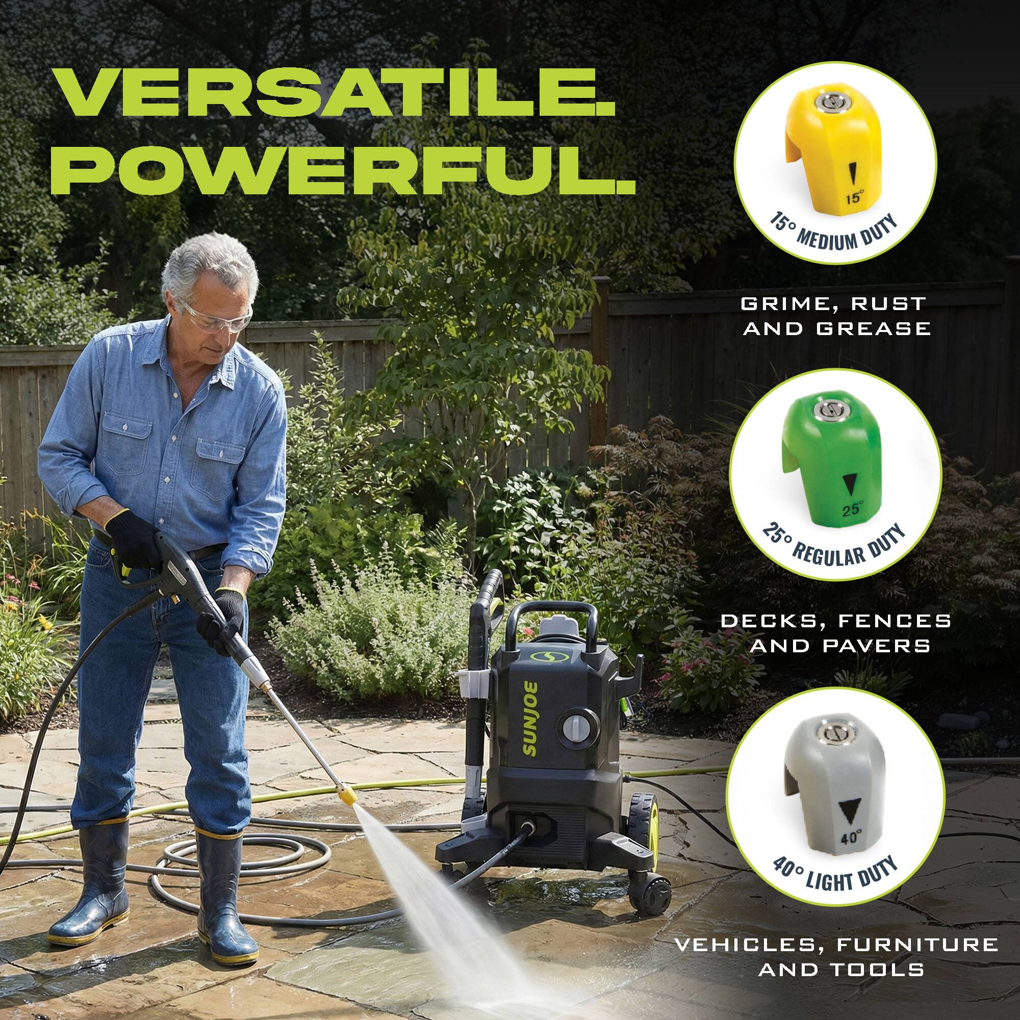 VERSATILE. POWERFUL.

15° MEDIUM DUTY
GRIME, RUST AND GREASE

25° REGULAR DUTY
DECKS, FENCES AND PAVERS

40° LIGHT DUTY
VEHICLES, FURNITURE AND TOOLS