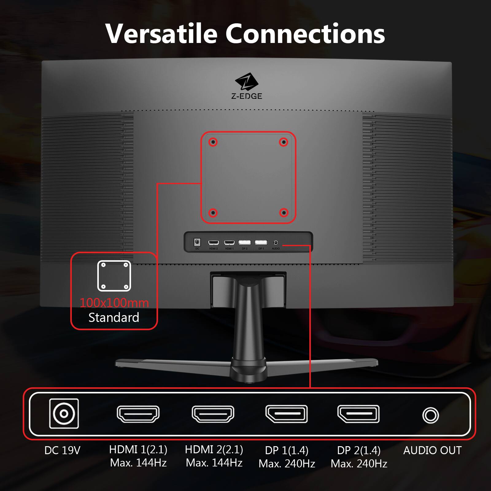 Versatile Connections Z-EDGE

100x100mm Standard

DC 19V

HDMI 1 (2.1) Max. 144Hz

HDMI 2 (2.1) Max. 144Hz

DP 1 (1.4) Max. 240Hz

DP 2 (1.4) Max. 240Hz

AUDIO OUT