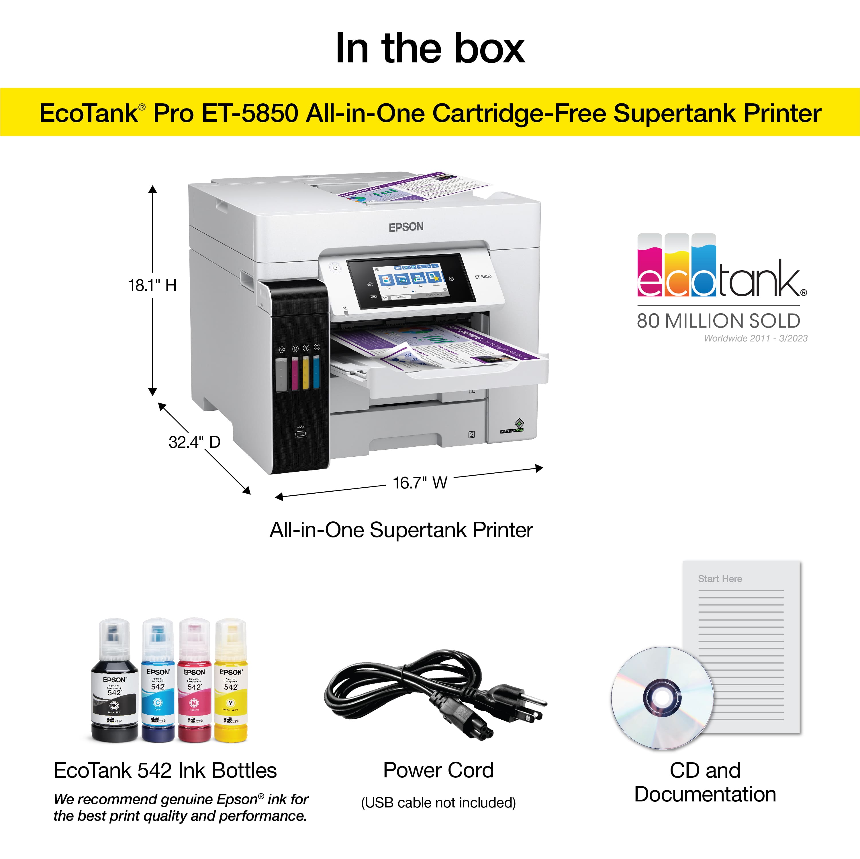 In the box EcoTank Pro ET-5850 All-in-One Cartridge-Free Supertank Printer 18.1" H EPSON - 4 P 1 - edotank 80 MILLION SOLD Worldwide 2011 3/2023 - 32.4" D 3 16.7" W All-in-One Supertank Printer Start Here EPSON S4z EPSON EPEN Sez 542 EPSON 54. - EcoTank 542 Ink Bottles We recommend genuine Epson ink for the best print quality and performance. Power Cord (USB cable not included) CD and Documentation