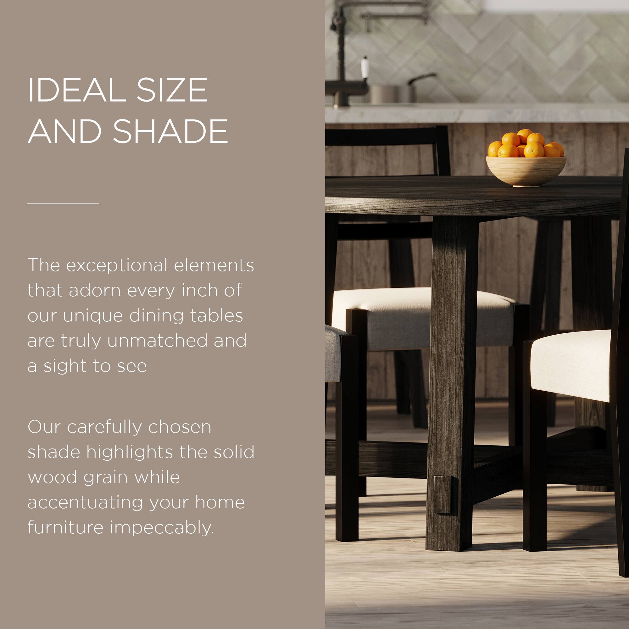 IDEAL SIZE AND SHADE

The exceptional elements that adorn every inch of our unique dining tables are truly unmatched and a sight to see.

Our carefully chosen shade highlights the solid wood grain while accentuating your home furniture impeccably.