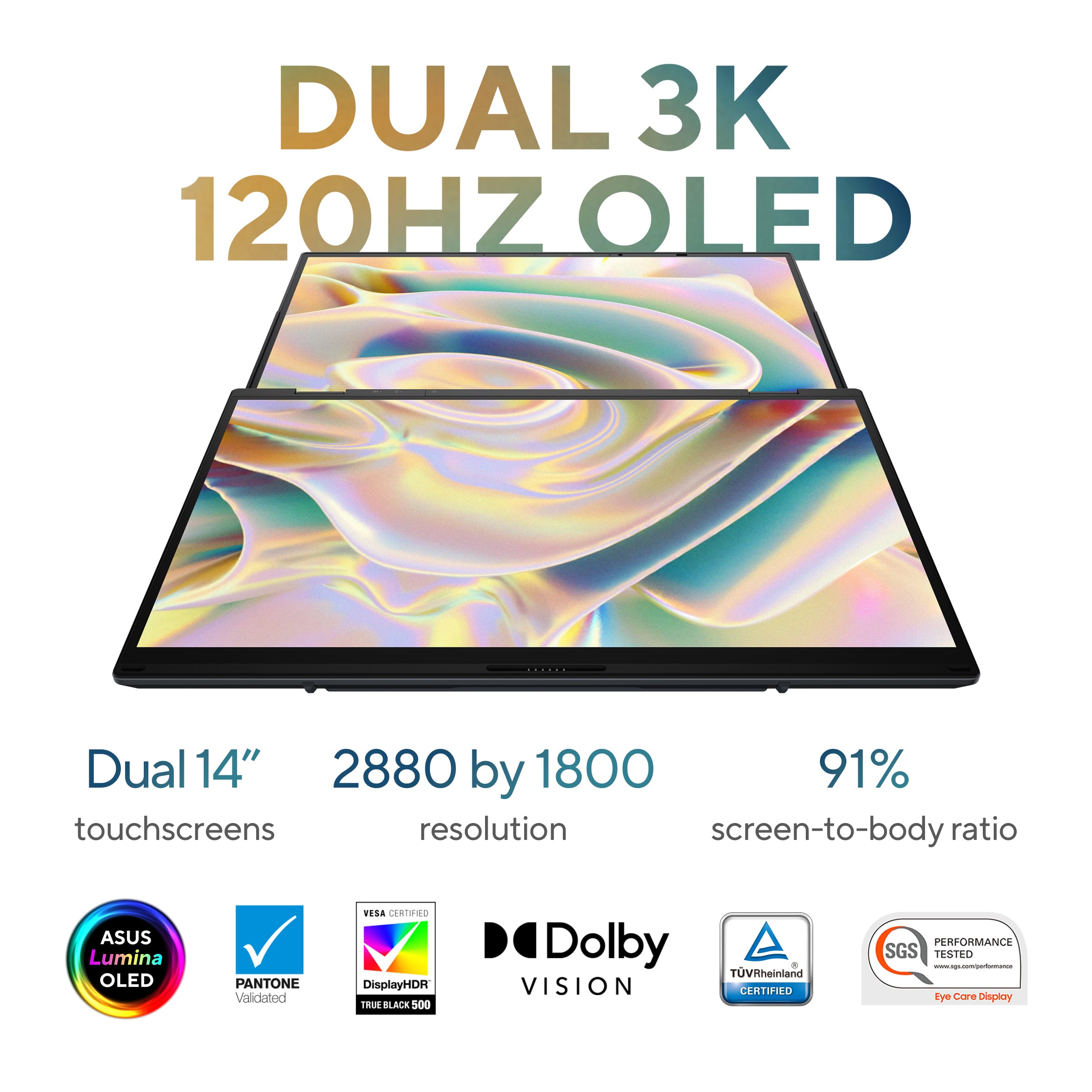 DUAL 3K 120HZ OLED Dual 14" 2880 by 1800 91% touchscreens resolution screen-to-body ratio ASUS Lumina OLED PANTONE Validated VESA CERTIFIED DisplayHDR TRUE BLACK 500 Dolby VISION + TVRheinland CERTIFIED PERFORMANCE SGS TESTED CYE GERRE Display.