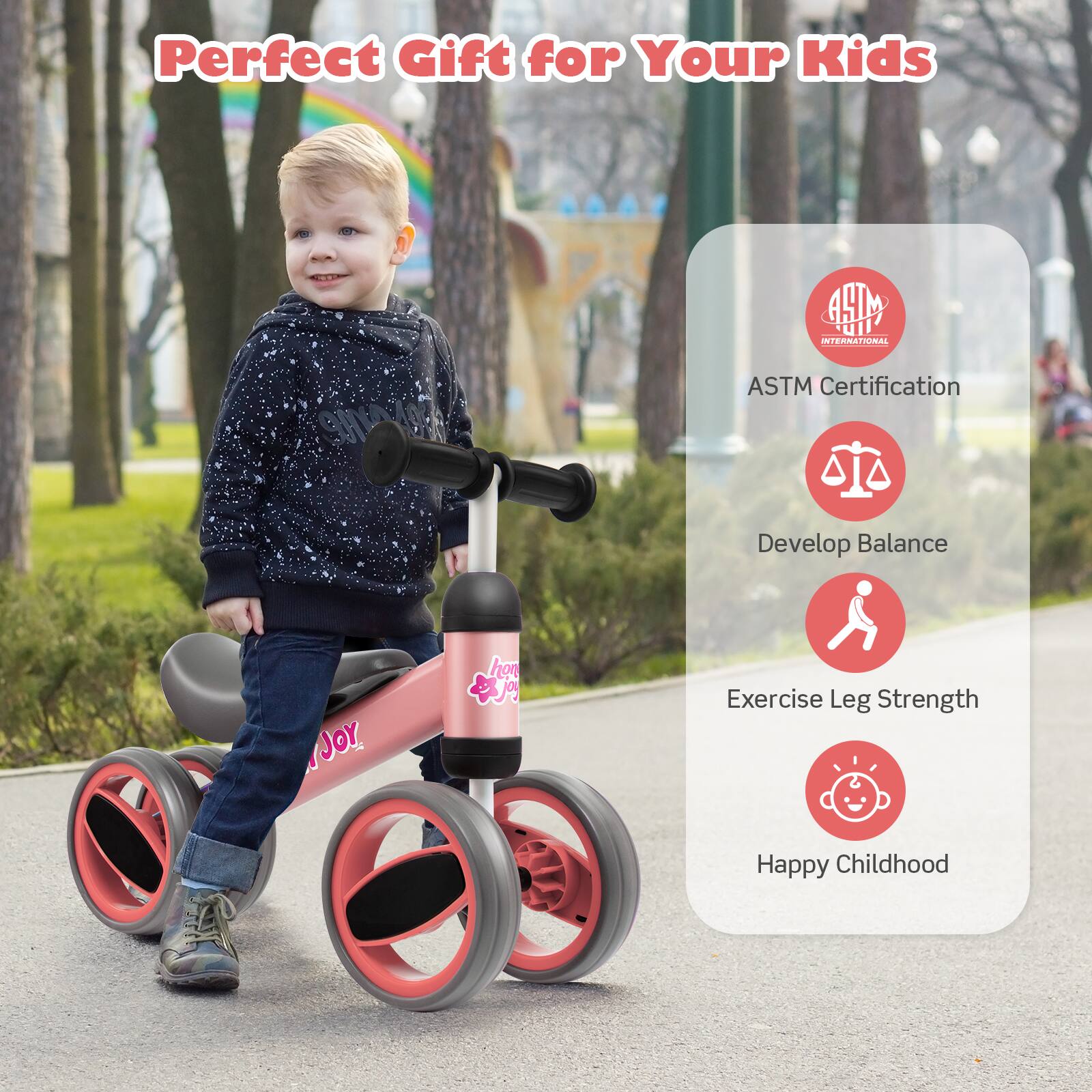Perfect Gift for Your Kids

ASTM Certification

Develop Balance

Exercise Leg Strength

Happy Childhood