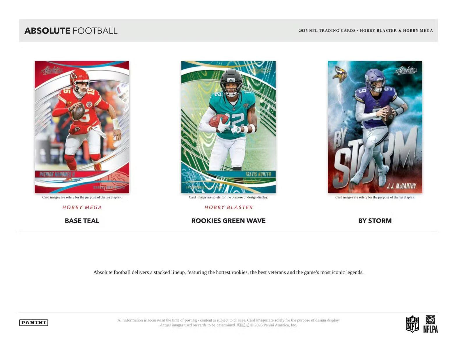 ABSOLUTE FOOTBALL

2025 NFL TRADING CARDS • HOBBY BLASTER & HOBBY MEGA

**Patrick Mahomes II**
Card images are solely for the purpose of design display
HOBBY MEGA
BASE TEAL

**Travis Hunter**
Card images are solely for the purpose of design display
HOBBY BLASTER
ROOKIES GREEN WAVE

**J.J. McCarthy**
Card images are solely for the purpose of design display
BY STORM

Absolute football delivers a stacked lineup, featuring the hottest rookies, the best veterans and the game's most iconic legends.

All information is accurate at the time of posting - content is subject to change. Card images are solely for the purpose of design display. Actual images used on cards to be determined. ©2025 Panini America, Inc.

NFL NFLPA