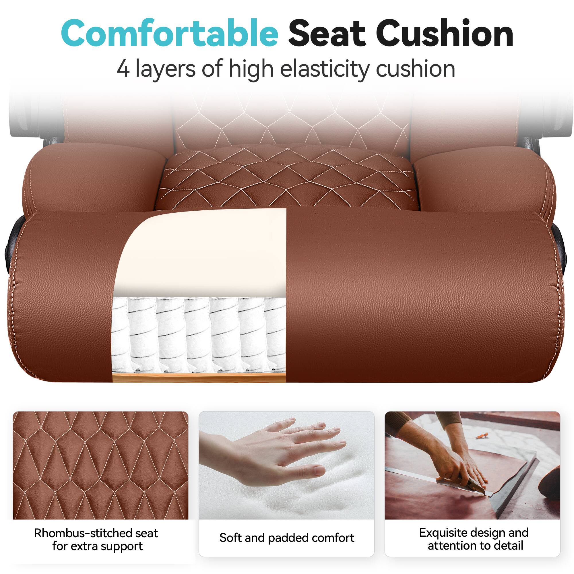 Comfortable Seat Cushion  
4 layers of high elasticity cushion  

- Rhombus-stitched seat for extra support  
- Soft and padded comfort  
- Exquisite design and attention to detail