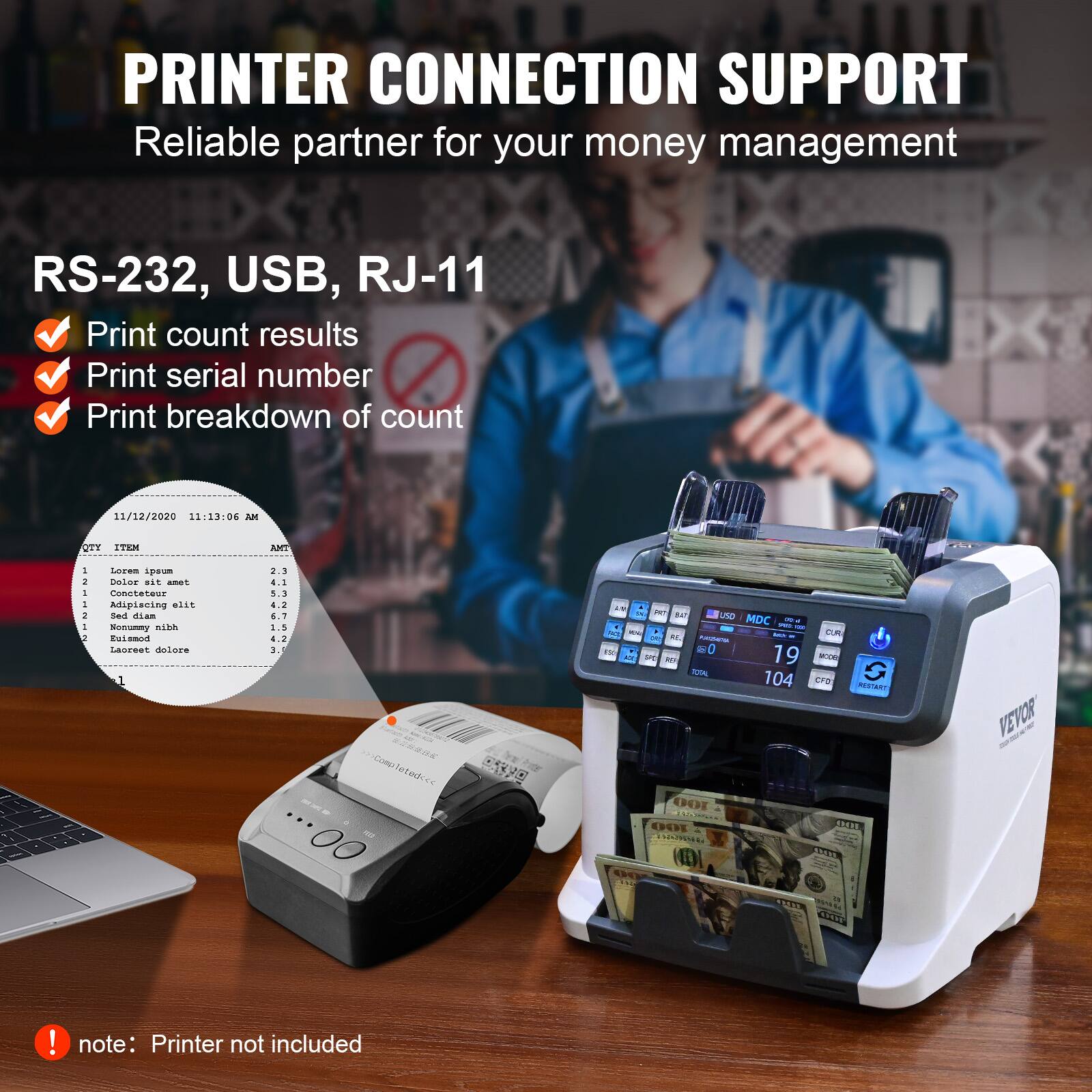 **PRINTER CONNECTION SUPPORT**  
Reliable partner for your money management  

**RS-232, USB, RJ-11**  
- Print count results  
- Print serial number  
- Print breakdown of count  

**11/12/2020 11:13:06 AM**  
| OTT | ITEM | ANT |  
| --- | --- | --- |  
| 1 | Lorem ipsum | 2.3 |  
| 2 | Consectetur | 4.2 |  
| 3 | Adipiscing elit | 8.3 |  
| 4 | Nonummy nibh | 6.7 |  
| 5 | Euismod | 3.5 |  
| 6 | Eleifend | 4.2 |  
| 7 | 3.5 |  

**EVO AN F a B UND MDC DUM a - 0 a - 19 - - 104 CFS G RENTART 10O EDERE SON OTL 1aN VEVOR CE0**  

**note:** Printer not included