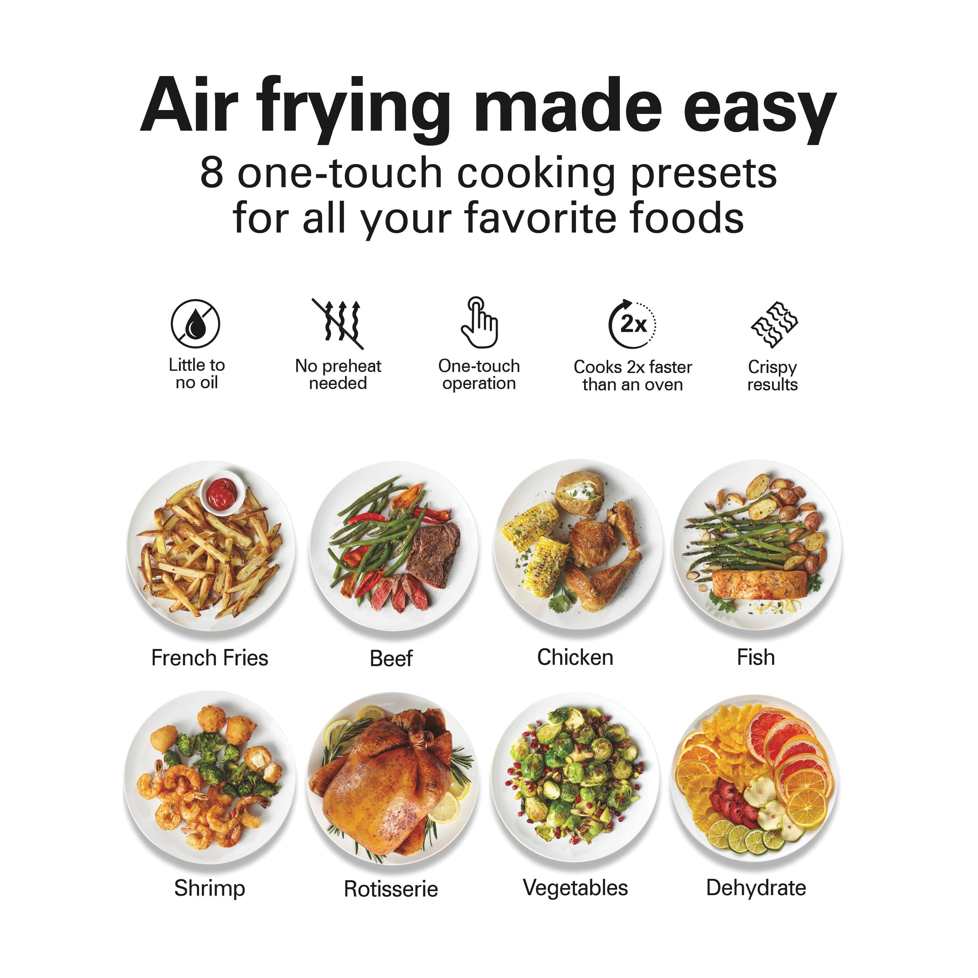 Air frying made easy  
8 one-touch cooking presets for all your favorite foods

- Little to no oil
- No preheat needed
- One-touch operation
- Cooks 2x faster than an oven
- Crispy results

French Fries  
Beef  
Chicken  
Fish  
Shrimp  
Rotisserie  
Vegetables  
Dehydrate