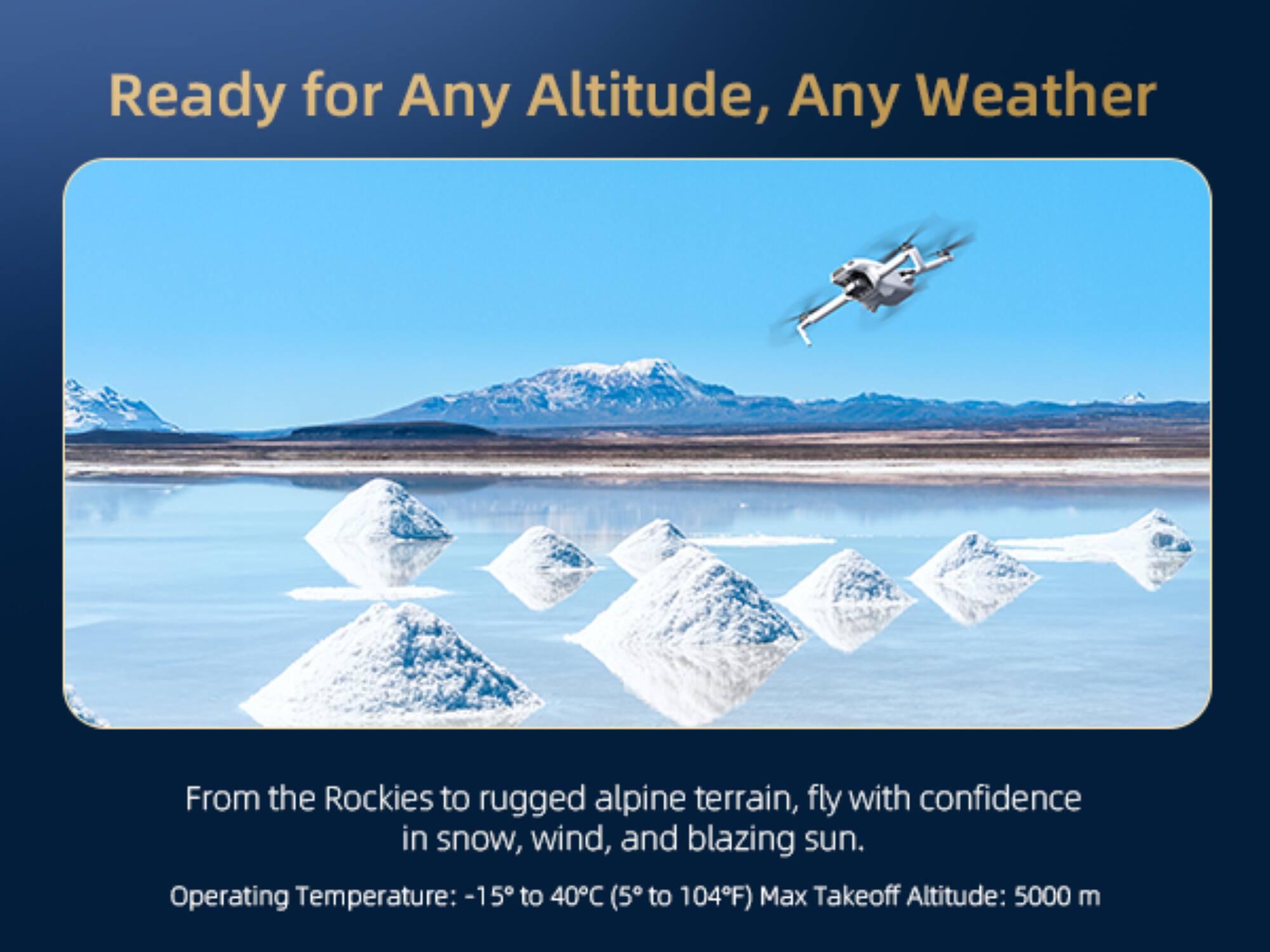 Ready for Any Altitude, Any Weather

From the Rockies to rugged alpine terrain, fly with confidence in snow, wind, and blazing sun.

Operating Temperature: -15°C to 40°C (5°F to 104°F)

Max Takeoff Altitude: 5000 m