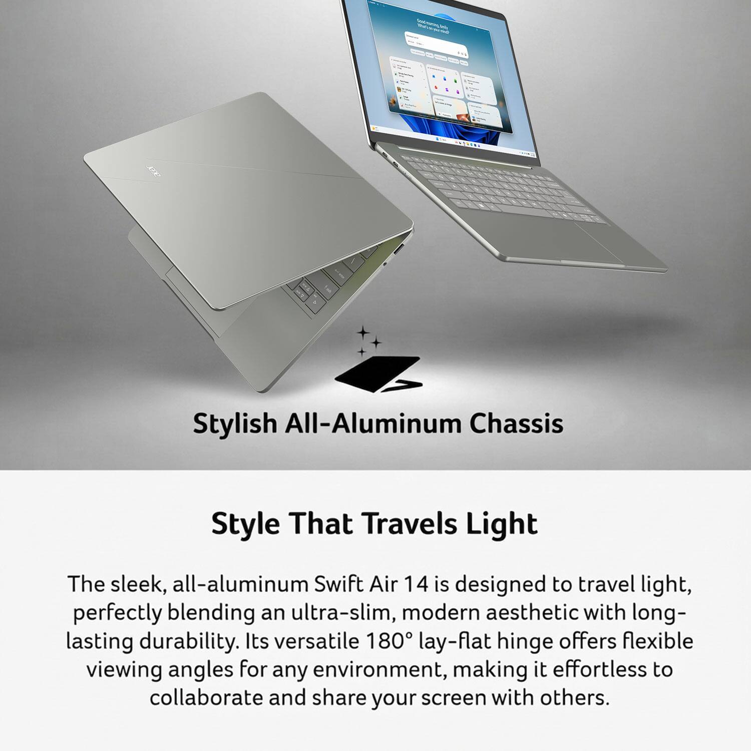 best-mening_kr you Emily not

Stylish All-Aluminum Chassis

Style That Travels Light

The sleek, all-aluminum Swift Air 14 is designed to travel light, perfectly blending an ultra-slim, modern aesthetic with long-lasting durability. Its versatile 180° lay-flat hinge offers flexible viewing angles for any environment, making it effortless to collaborate and share your screen with others.