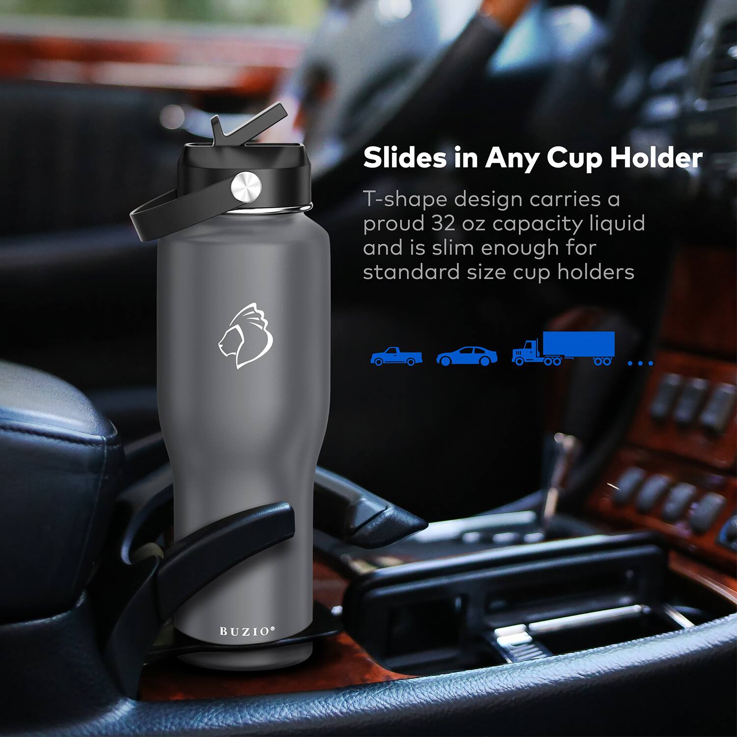 Slides in Any Cup Holder  
T-shape design carries a proud 32 oz capacity liquid and is slim enough for standard size cup holders  
BUZIO