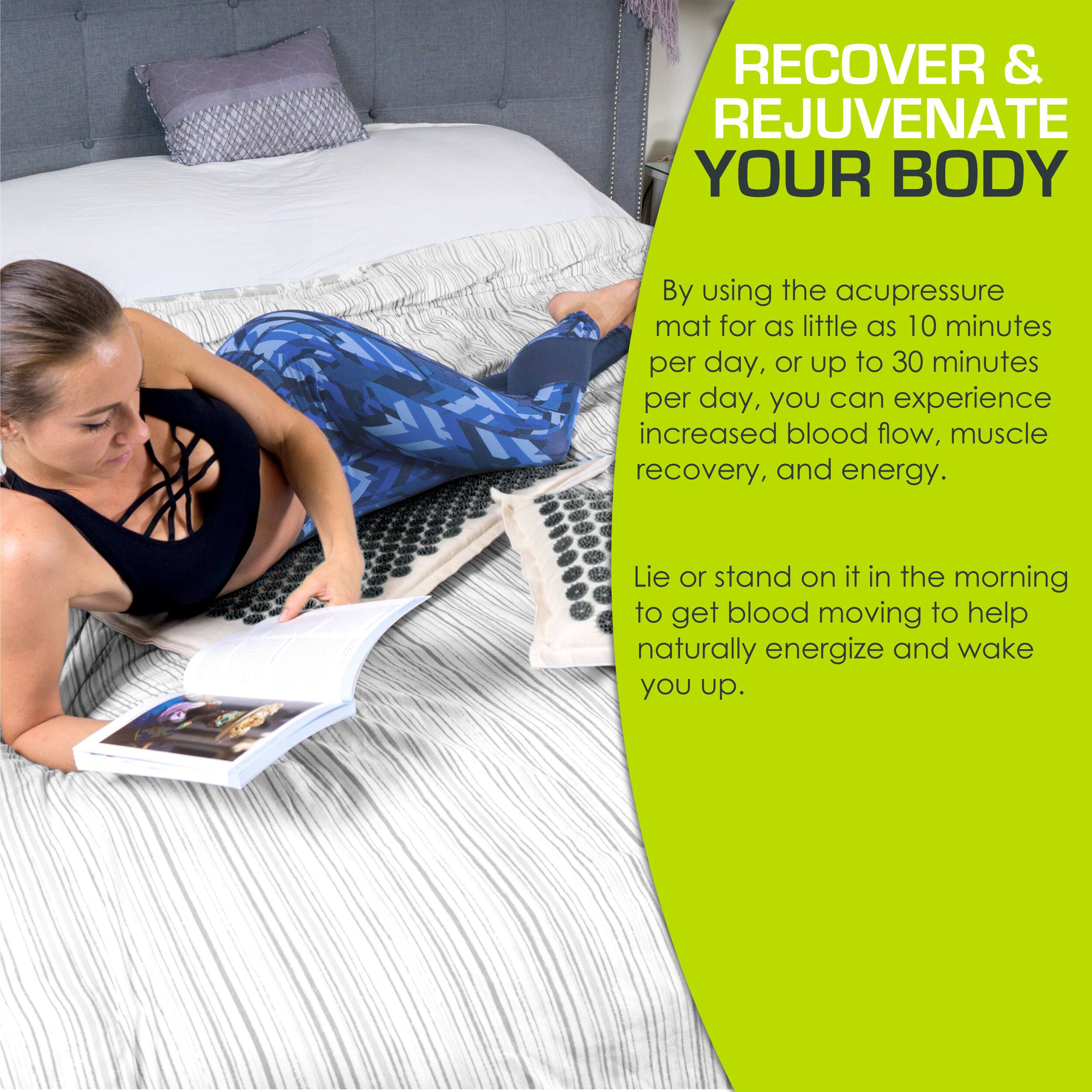 RECOVER & REJUVENATE YOUR BODY

By using the acupressure mat for as little as 10 minutes per day, or up to 30 minutes per day, you can experience increased blood flow, muscle recovery, and energy.

Lie or stand on it in the morning to get blood moving to help naturally energize and wake you up.