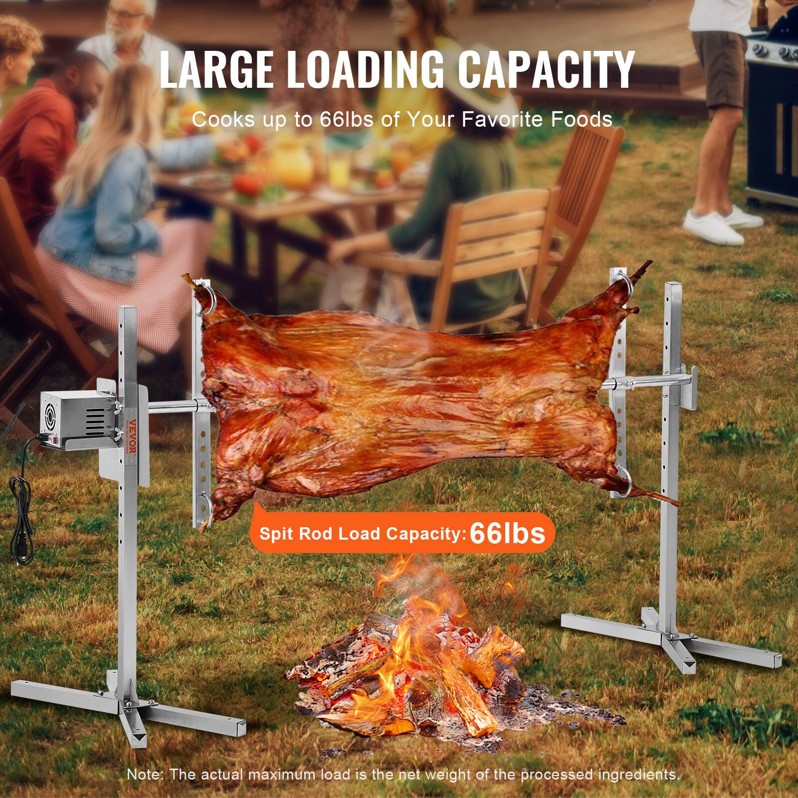 LARGE LOADING CAPACITY
Cooks up to 66lbs of Your Favorite Foods
VEVOR Spit Rod Load Capacity: 66lbs
Note: The actual maximum load is the net weight of the processed ingredients.