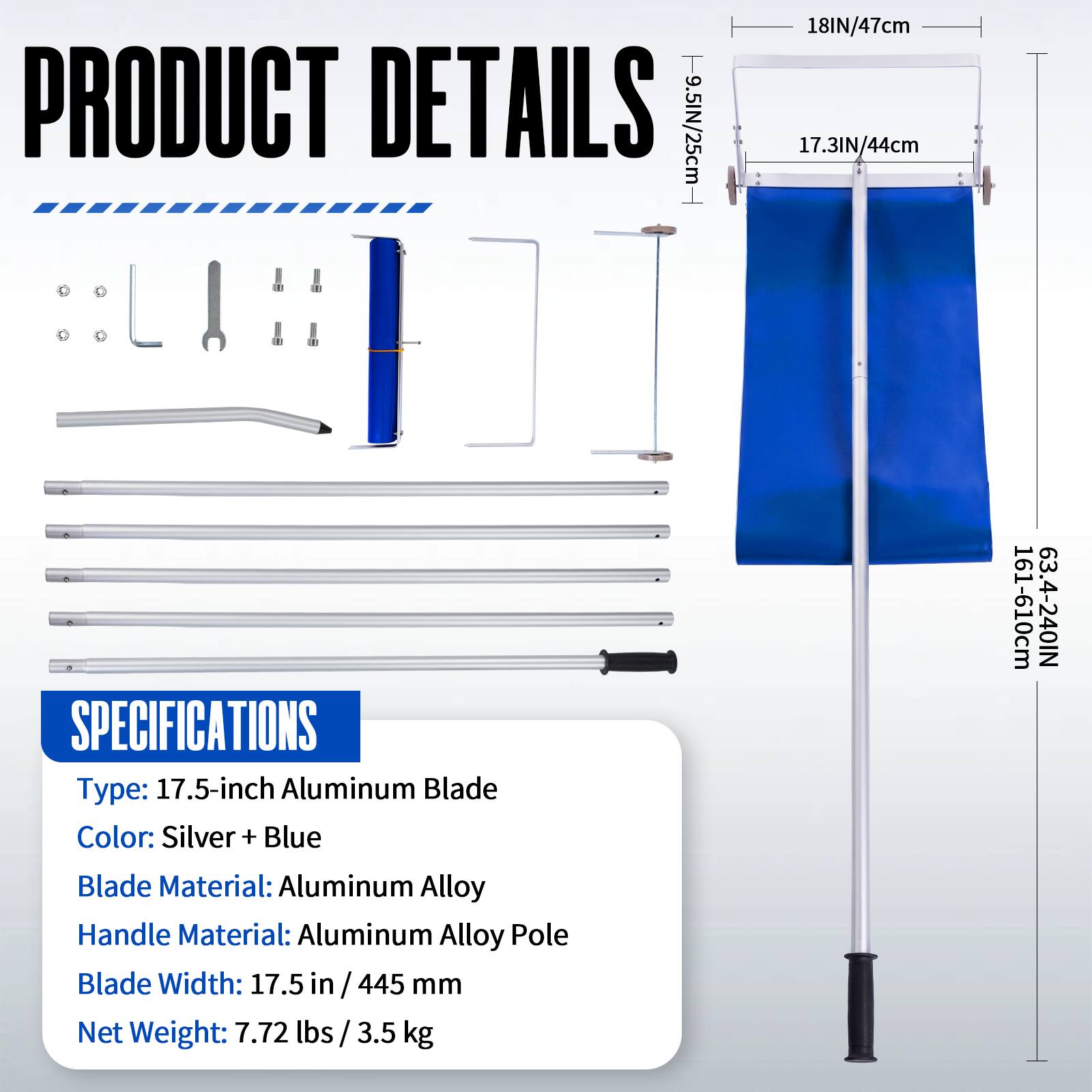 PRODUCT DETAILS  
- 9.5IN/25cm  
- 18IN/47cm  
- 17.3IN/44cm  

SPECIFICATIONS  
- Type: 17.5-inch Aluminum Blade  
- Color: Silver + Blue  
- Blade Material: Aluminum Alloy  
- Handle Material: Aluminum Alloy Pole  
- Blade Width: 17.5 in / 445 mm  
- Net Weight: 7.72 lbs / 3.5 kg  

161-610cm  
63.4-240IN