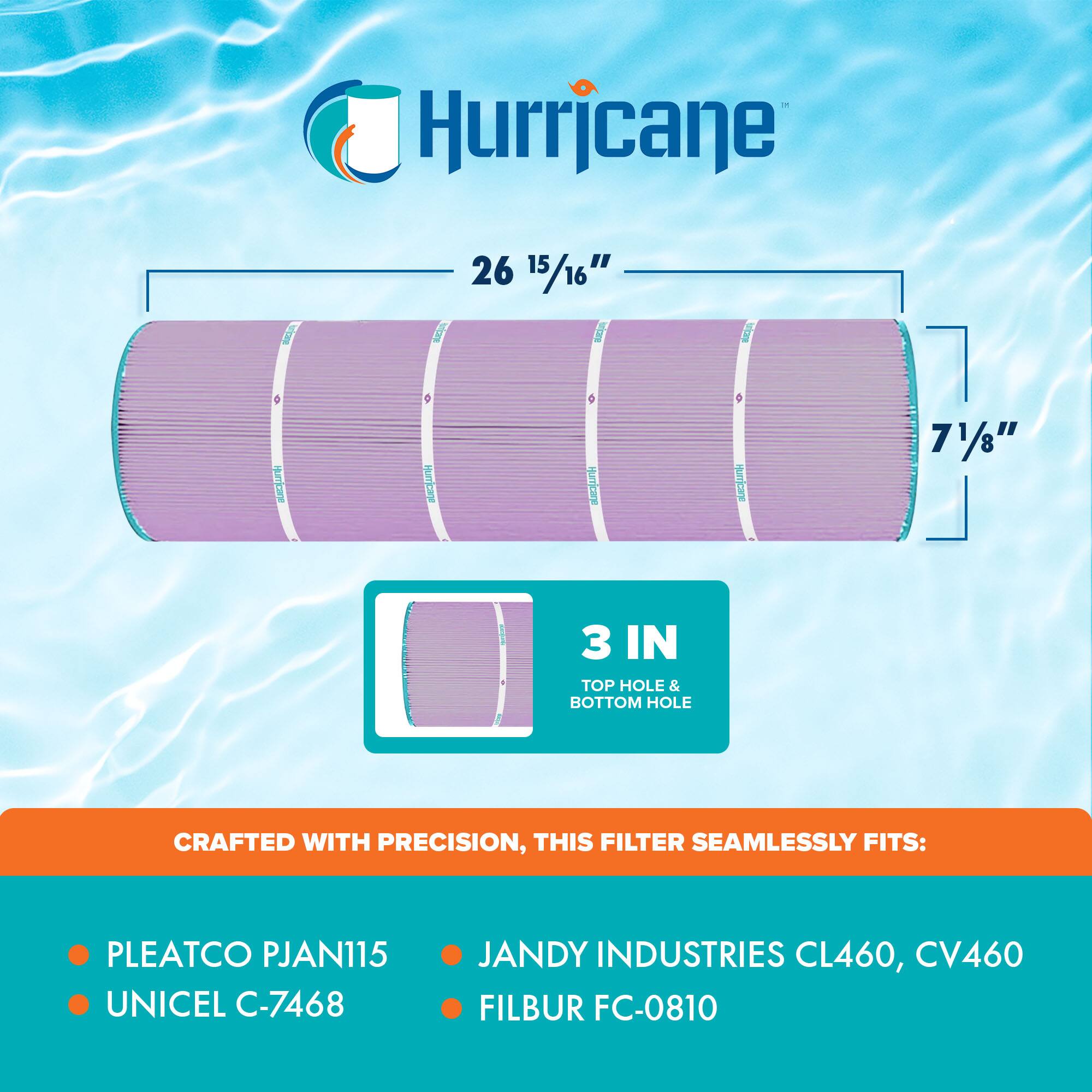 Hurricane

26 15/16" x 7 1/8"  
3 IN TOP HOLE & BOTTOM HOLE

CRAFTED WITH PRECISION, THIS FILTER SEAMLESSLY FITS:

- PLEATCO PJAN115  
- UNICEL C-7468  
- JANDY INDUSTRIES CL460, CV460  
- FILBUR FC-0810