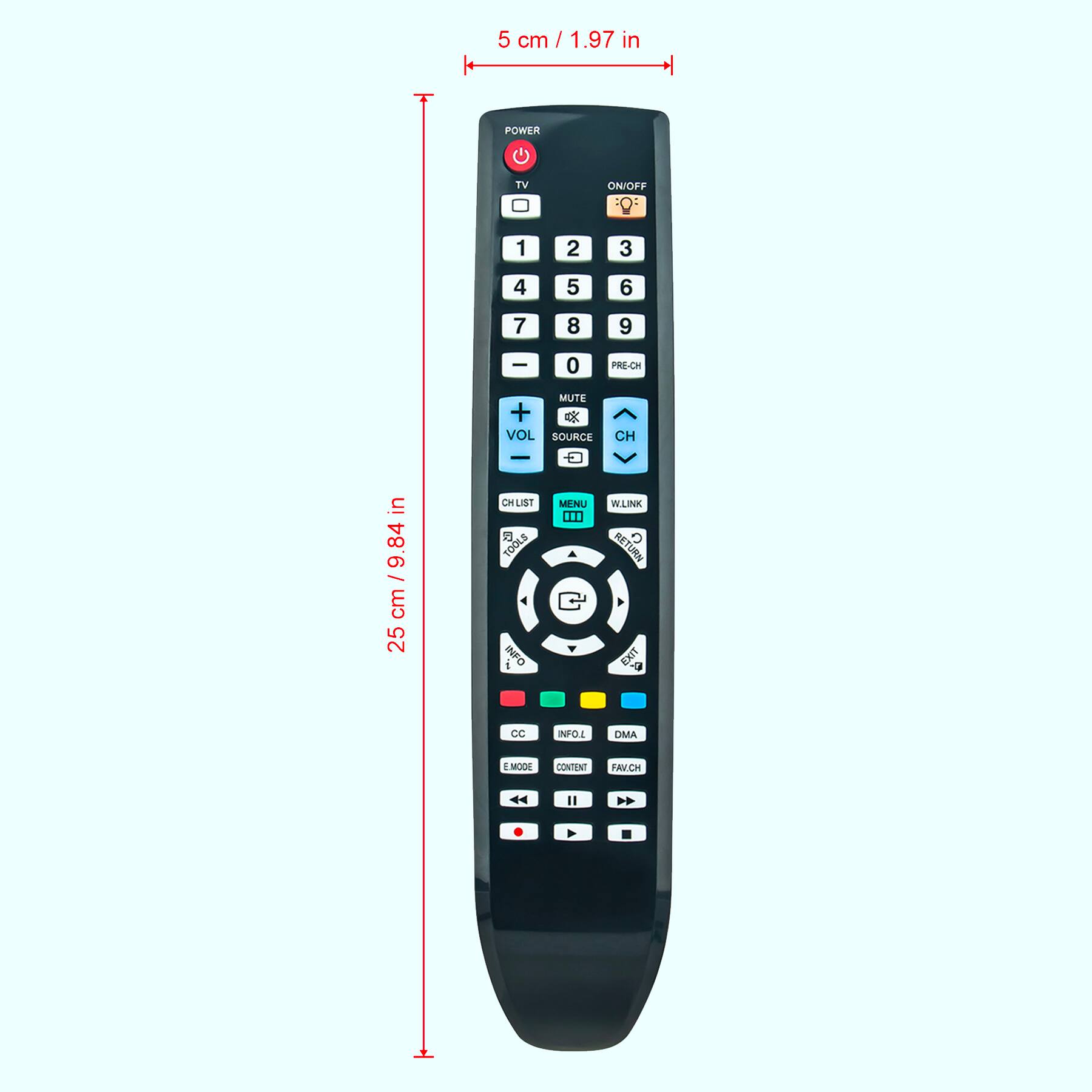5 cm / 1.97 in

25 cm / 9.84 in

POWER TV ON/OFF 1 2 3 4 5 6 7 8 9 0 PRE-CH MUTE + VOL - CH SOURCE CHLIST TOOLS INFO MENU WLINK RETURN U CC E MODE DMA INFO CONTENT FAV-CH