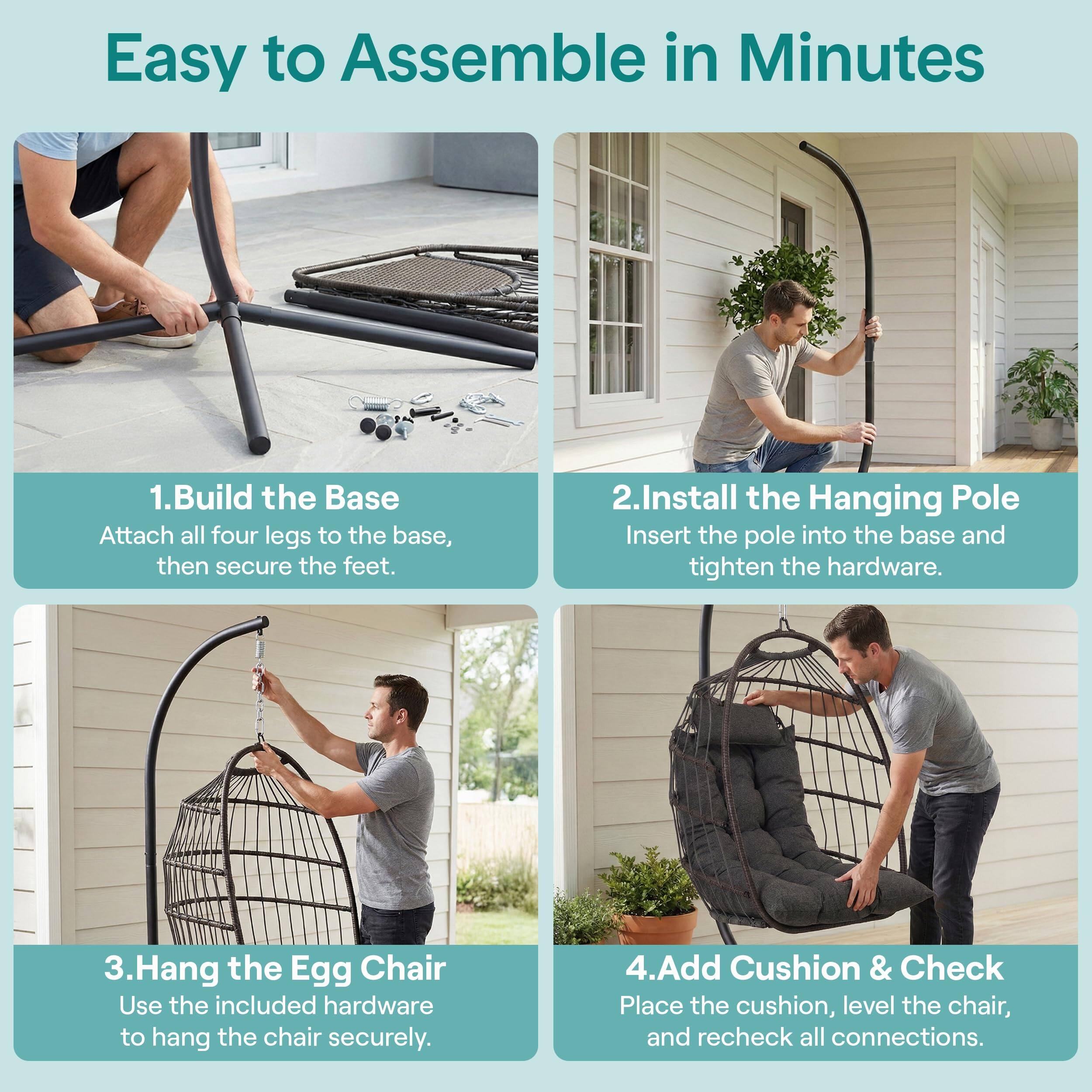 Easy to Assemble in Minutes

1. Build the Base
   Attach all four legs to the base, then secure the feet.

2. Install the Hanging Pole
   Insert the pole into the base and tighten the hardware.

3. Hang the Egg Chair
   Use the included hardware to hang the chair securely.

4. Add Cushion & Check
   Place the cushion, level the chair, and recheck all connections.